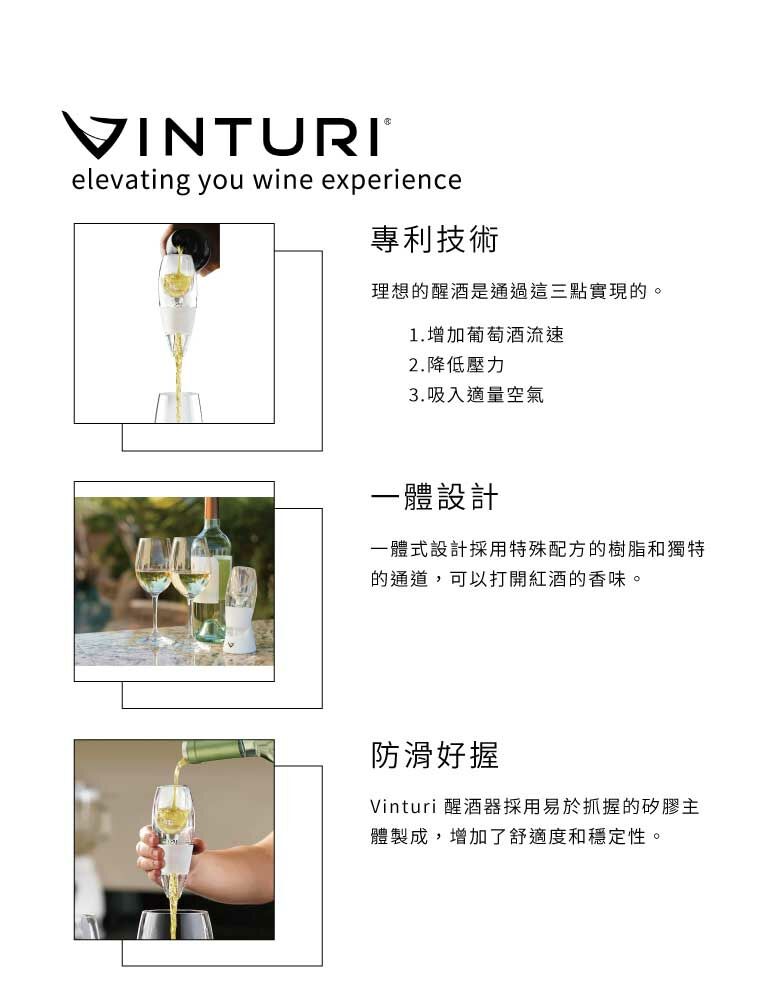 VINTURI®elevating you wine experience專利技術理想的醒酒是通過這三點實現的。1.增加葡萄酒流速2.降低壓力3.吸入適量空氣一體設計一體式設計採用特殊配方的樹脂和獨特的通道,可以打開紅酒的香味。防滑好握Vinturi 醒酒器採用易於抓握的矽膠主體製成,增加了舒適度和穩定性。