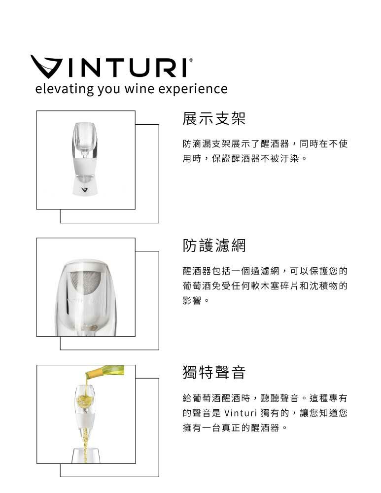 VINTURIelevating you wine experience展示支架防滴漏支架展示了醒酒器,同時在不使用時,保證醒酒器不被汙染。防護濾網醒酒器包括一個過濾網,可以保護您的葡萄酒免受任何軟木塞碎片和沈積物的影響。獨特聲音給葡萄酒醒酒時,聽聽聲音。這種專有的聲音是 Vinturi 獨有的,讓您知道您擁有一台真正的醒酒器。