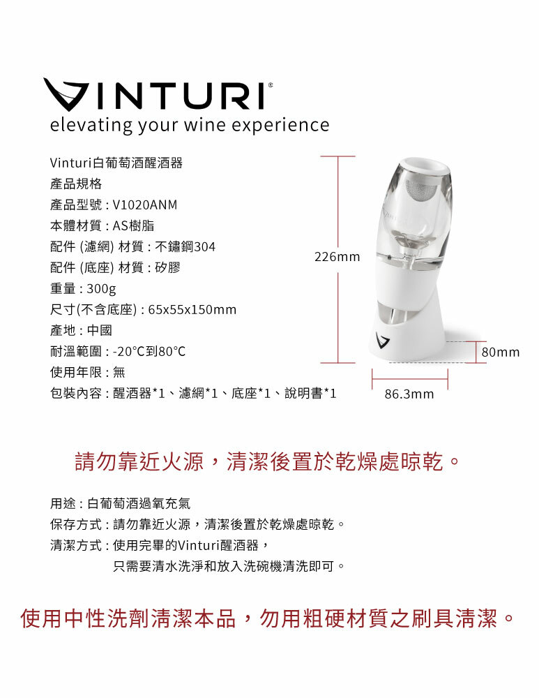 VINTURIelevating your wine experienceVinturi白葡萄酒醒酒器產品規格產品型號:V1020ANM本體材質:AS樹脂配件 (濾網) 材質:不鏽鋼304226mm配件 (底座) 材質:矽膠重量:300g尺寸(不含底座):65x55x150mm產地:中國耐溫範圍:-20到80使用年限:無包裝內容:醒酒器*1、濾網*1、底座*1、說明書*186.3mm80mm請勿靠近火源,清潔後置於乾燥處晾乾。用途:白葡萄酒過氧充氣保存方式:請勿靠近火源,清潔後置於乾燥處晾乾。清潔方式:使用完畢的Vinturi醒酒器,只需要清水洗淨和放入洗碗機清洗即可。使用中性洗劑清潔本品,勿用粗硬材質之刷具清潔。