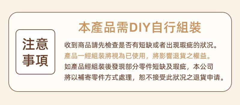 本產品需DIY自行組裝注意事項收到商品請先檢查是否有短缺或者出現瑕疵的状况。產品一經組裝將視為已使用,將影響退貨之權益。如產品經組裝後發現部分零件短缺及瑕疵,本公司將以補寄零件方式處理,恕不接受此狀况之退貨申请。