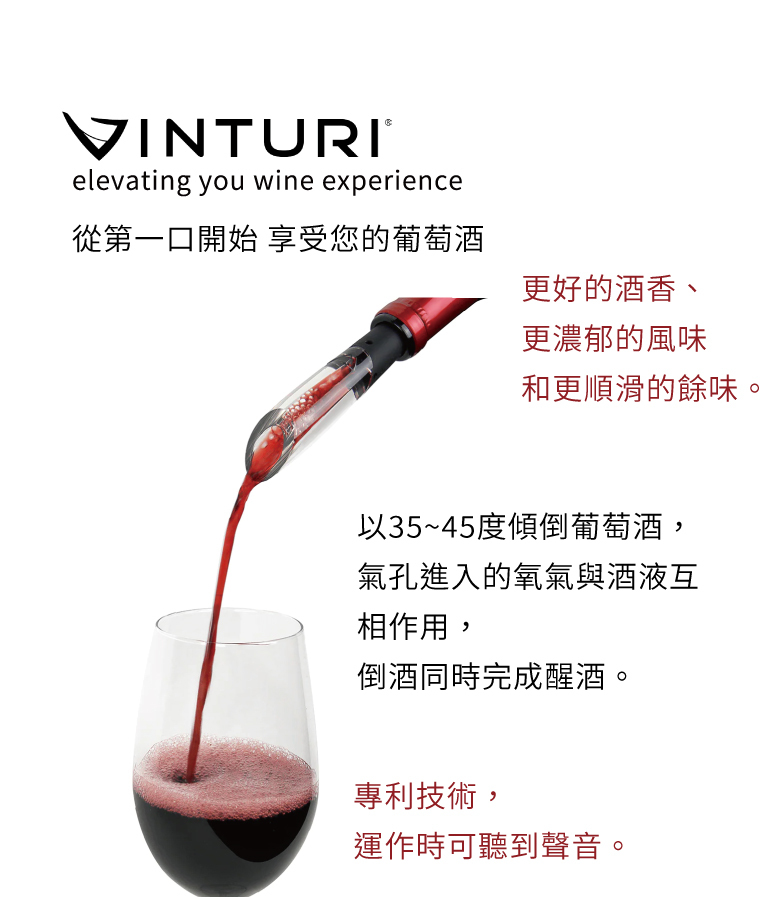 VINTURI®elevating you wine experience從第一口開始 享受您的葡萄酒更好的酒香、更濃郁的風味和更順滑的餘味。以35~45度傾倒葡萄酒,氣孔進入的氧氣與酒液互相作用,倒酒同時完成醒酒。專利技術,運作時可聽到聲音。