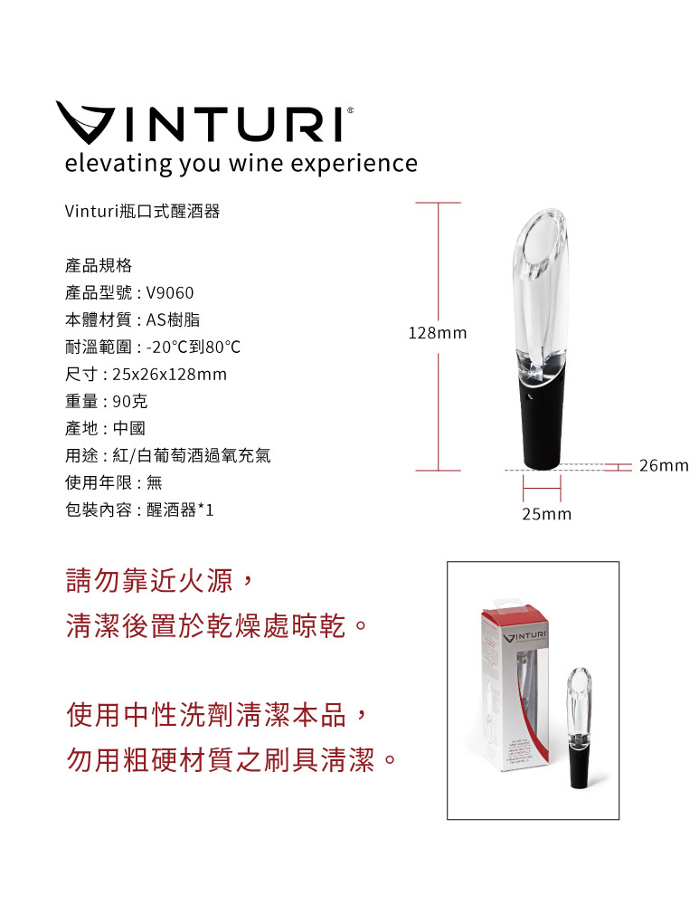 VINTURIelevating you wine experienceVinturi瓶口式醒酒器產品規格產品型號:V9060本體材質:AS樹脂128mm耐溫範圍:-20到80尺寸:25x26x128mm重量:90克產地:中國用途:紅/白葡萄酒過氧充氣使用年限:無包裝內容:醒酒器*1請勿靠近火源,25mm清潔後置於乾燥處晾乾。VINTURI使用中性洗劑清潔本品,勿用粗硬材質之刷具清潔。26mm