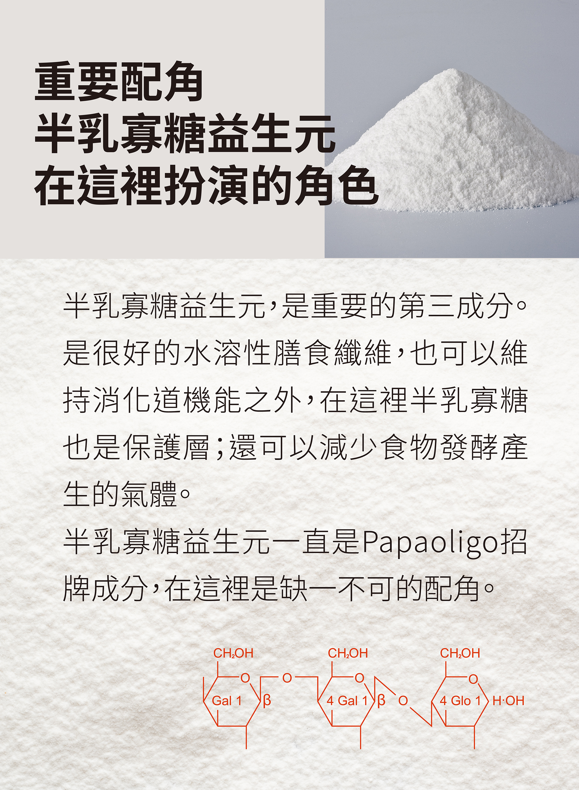 重要配角-半乳寡糖益生元，是重要第三成分。很好的水溶性膳食纖維，也可以維持消化道機能之外，也視為保護層，還可以減少食物發酵產生的氣體