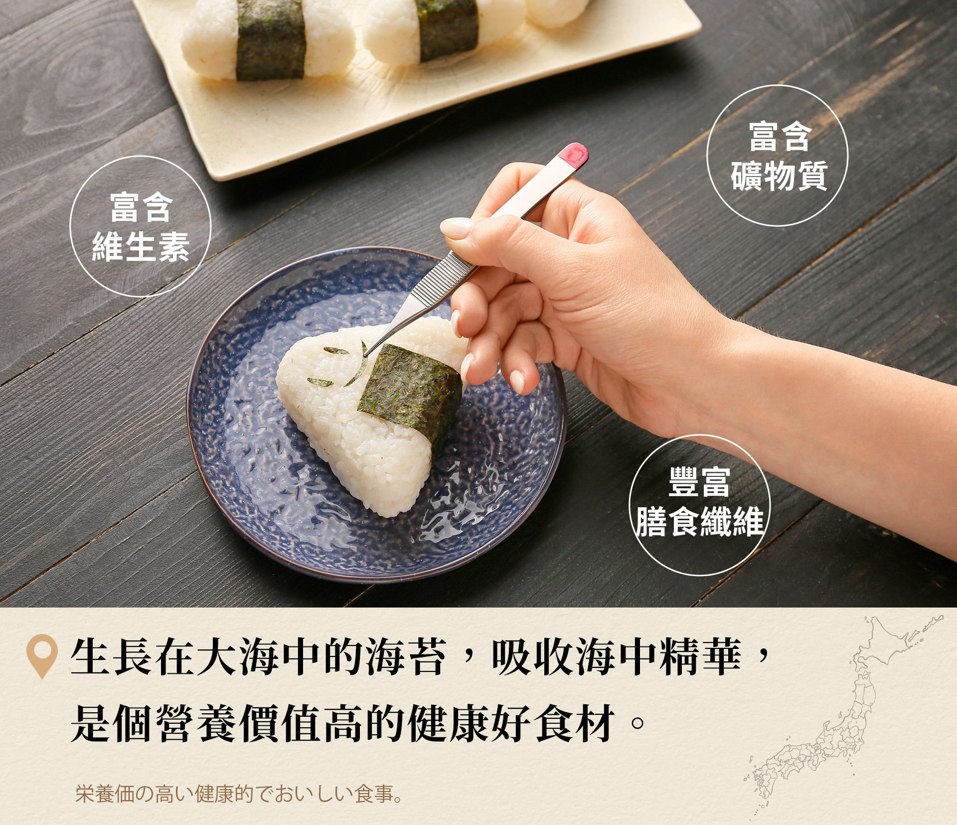 簡單一片的背後不僅有來自大自然的恩惠更有著養殖者的努力,生長在大海中的海苔,吸收海中精華,富含維生素、礦物質與膳食纖維,是個營養價值高的健康好食材。