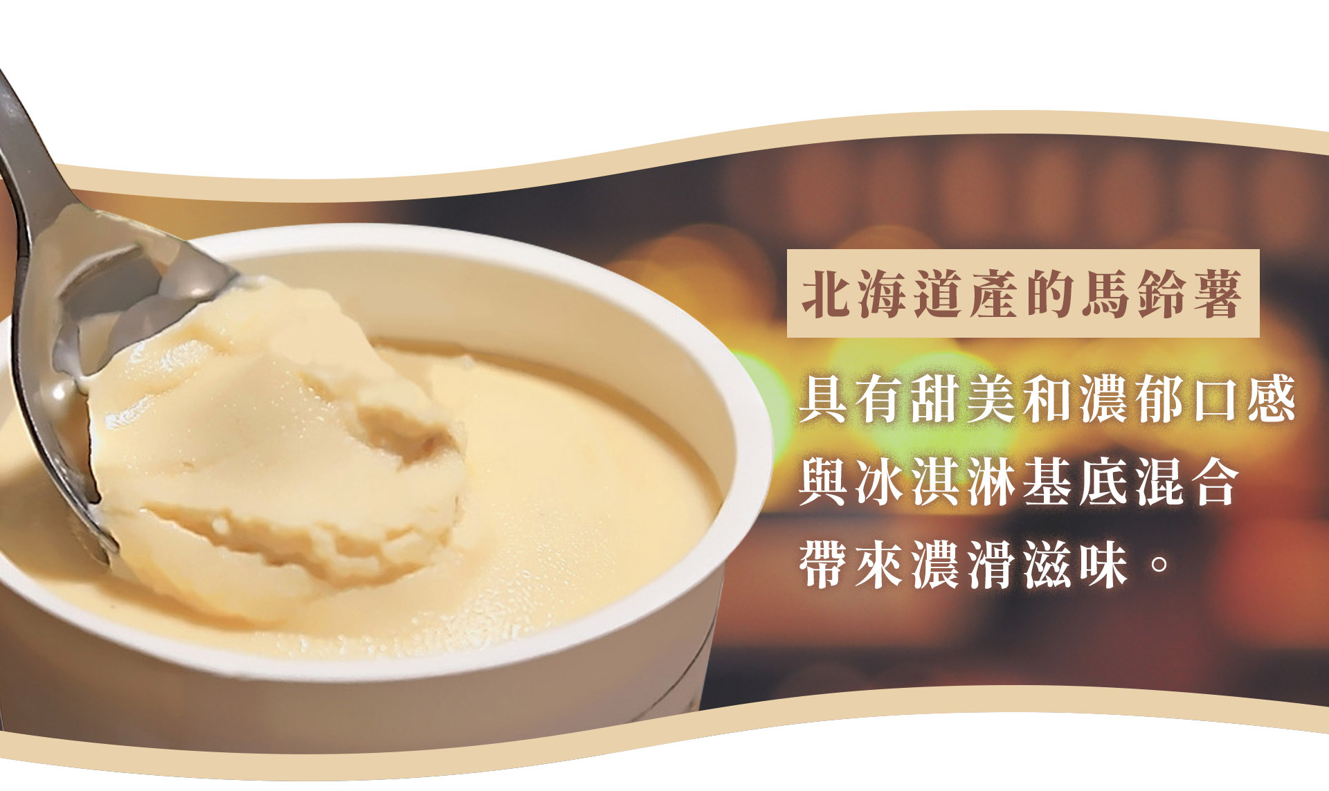 我們堅持使用北海道產的馬鈴薯， 並堅持不添加任何成分。濃郁的牛奶和北海道產的馬鈴薯 共同編織出一曲和諧的樂章，口感滑順，深受廣泛年齡層的喜愛。