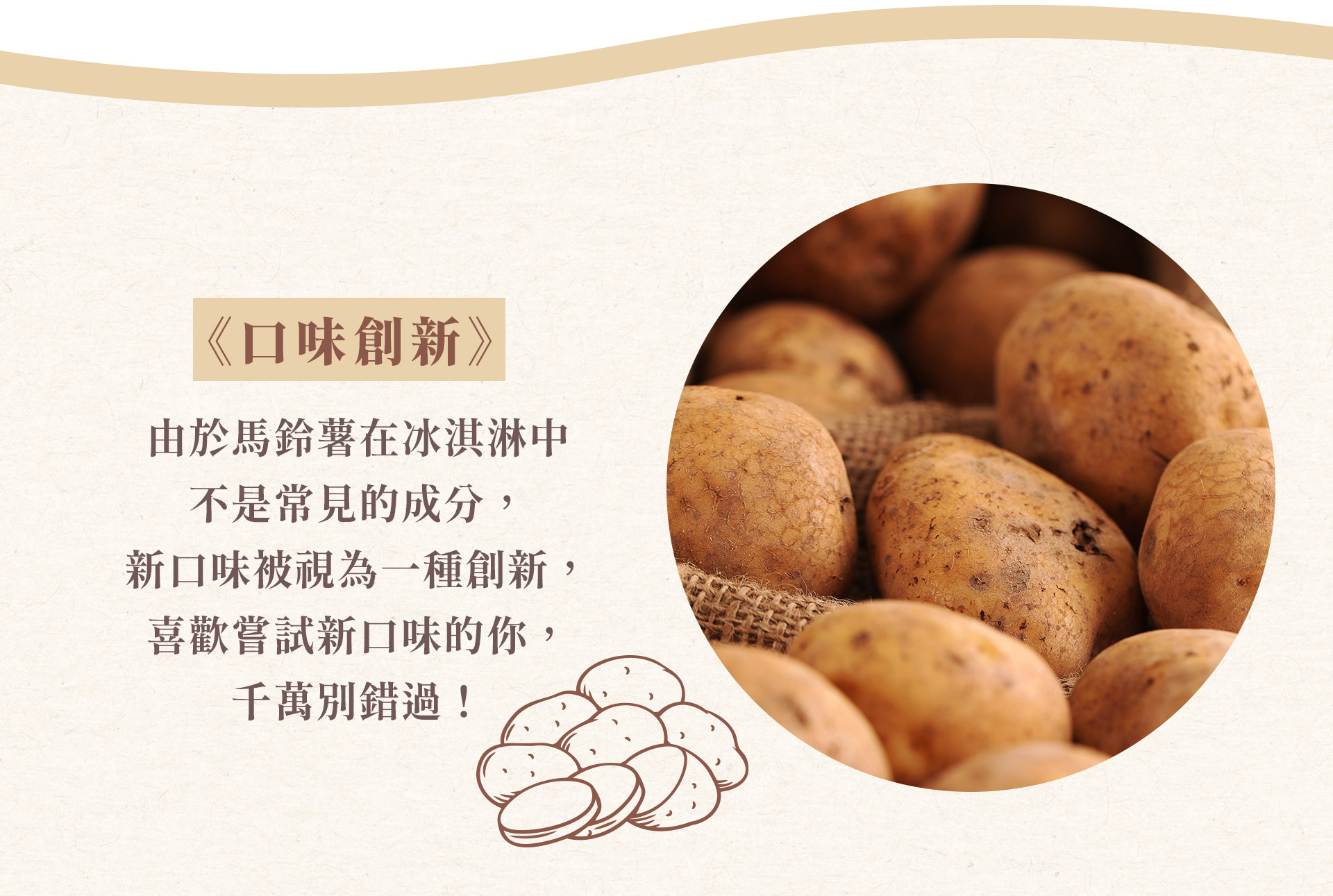 濃郁的牛奶和北海道產的馬鈴薯 共同編織出一曲和諧的樂章，口感滑順，深受廣泛年齡層的喜愛。 這是一款可愛的愛之冰淇淋。