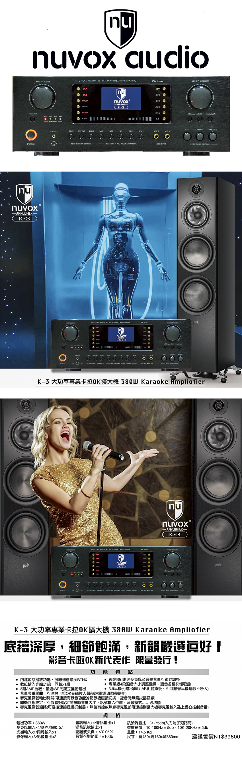 nunuvox audio DIGITAL       SPBSONGECHOnuvoxAUX       nuvox AMPLIOFIER−K3MIC VOLUMEMIC       VOLUMEpolknunuvox.-3K-3 大功率專業卡拉OK擴大機 Karaoke Ampliofier-AMPLIOFIER-K-3  POWER MUSIC VOLUMEnuvoxpolkK-3 大功率專業卡拉OK擴大機 380W Karaoke Ampliofier底蕴深厚,細節飽滿,新韻嚴選好!影音卡啦OK新代表作 限量發行!功 能特點 藍芽播放功能搜尋到會顯示BTNX 後場B組喇叭麥克風及音樂音量可獨立調整 數位輸入光纖x1組、同軸x1組 3組AMP後級、後場(SP.B)獨立推動輸出 專業級4段迴音大小調整選擇、適合各種快慢歌曲 3.5耳機孔輸出(喇叭AB組關掉後,即可戴著耳機唱歌不吵人)音量多重開關,可消除卡拉OK光碟片人聲(適合歌唱班教學使用)麥克風訊號輸出開關(可連接有錄音功能的點歌機直接切換,錄音時無需拔插換線) 開機狀態設定,可依喜好設定開機時音量大小、訊號輸入位置、迴音模式等功能 麥克風訊號迴路(可直接連接迴授抑制器,無論有線或無線麥克風都可連接到擴大機麥克風輸入孔上獨立控制音量)規格輸出功率:380W麥克風輸入x4/麥克風輸出x1音訊輸入x4/音訊輸出x1混音訊號輸出x1訊號雜音比:-75db(入力端子短路時)響度補償:10-100Hz±5db、10K-20KHz±5db光纖輸入x1/同軸輸入x1影像輸入x3/影像輸出x2總失真:0.05%重量:14.5Kg音質可變範圍:±10db尺寸:寬430x高160x深380mm 建議售價NT$39800