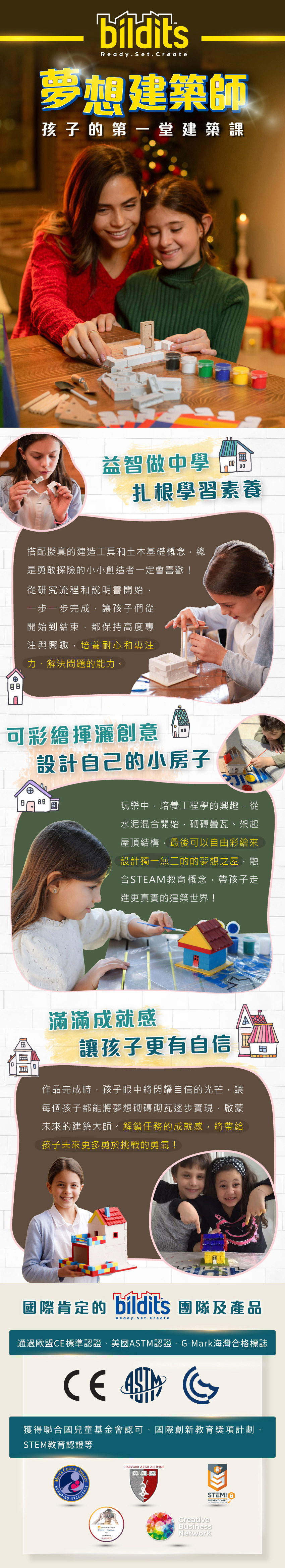 孩子的第一堂建築課，益智做中學，揮灑創意，建立孩子信心。通過歐盟CE、美國ASTM與G-Mark海灣合格標誌，並獲得聯合國兒童基金會認可等等。