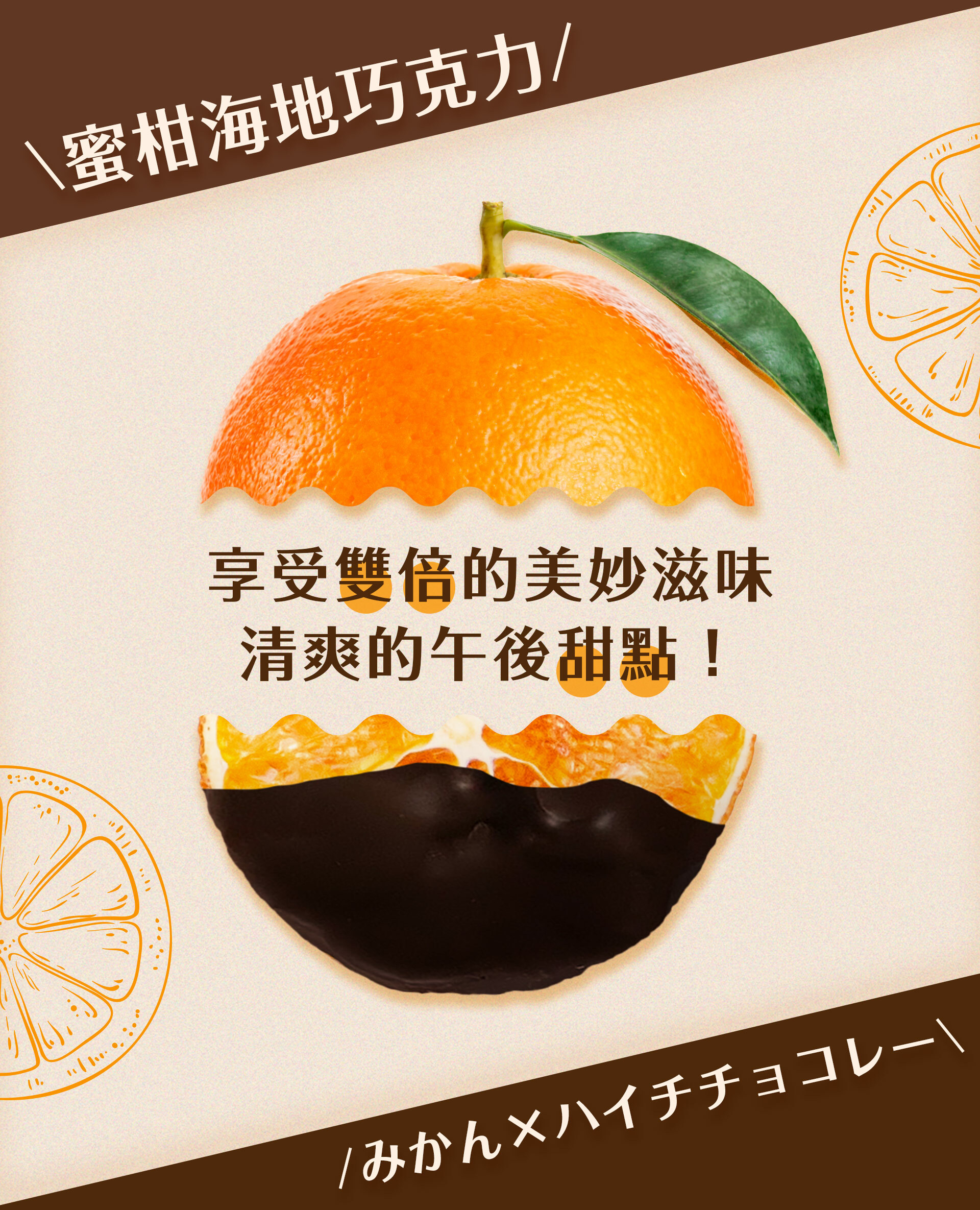 低溫乾燥後的「靜岡縣產蜜柑」上塗有70%來自加勒比海島國海地的可可製成的黑巧克力,慢慢咀嚼,將可以享受清爽的甜味、微酸甜的蜜柑滋味和恰到好處的果香、搭配濃郁的可可,創造出獨具魅力的和諧口感。