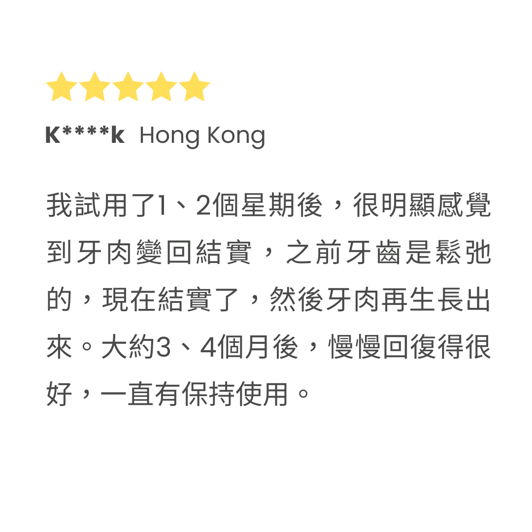 我試用了1、2個星期後，很明顯感覺到牙肉變回結實，之前牙齒是鬆弛的，現在結實了，然後牙肉再生長出來。大約3、4個月後，慢慢回復得很好，一直有保持使用。