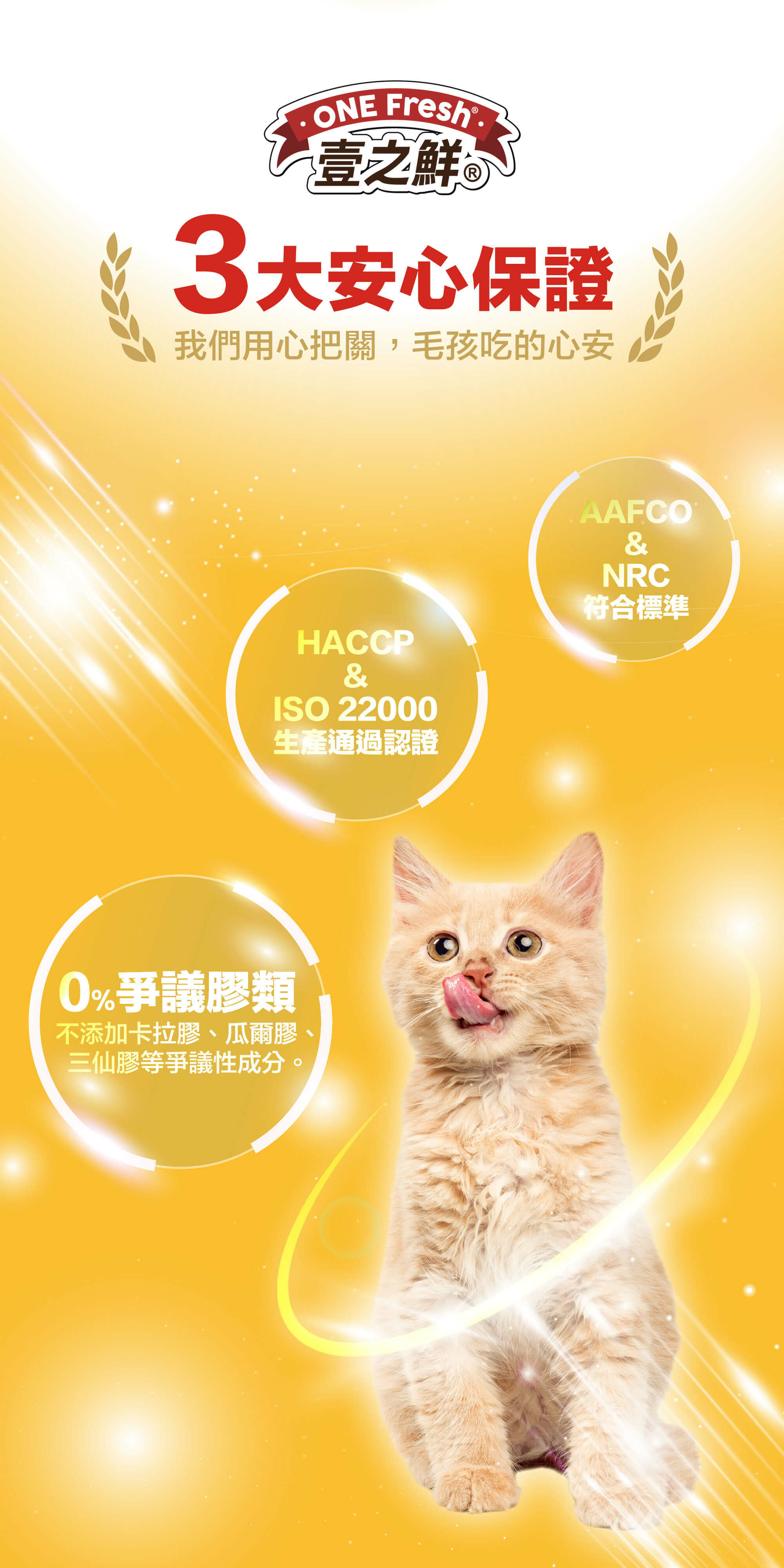 3大安心保證-我們用心把關,毛孩吃的心安 ＊符合標準AAFCO&NRC ＊HACCP&ISO 22000生產通過認證 ＊0%爭議膠類 不添加卡拉膠、瓜爾膠 三仙膠等爭議性成分
