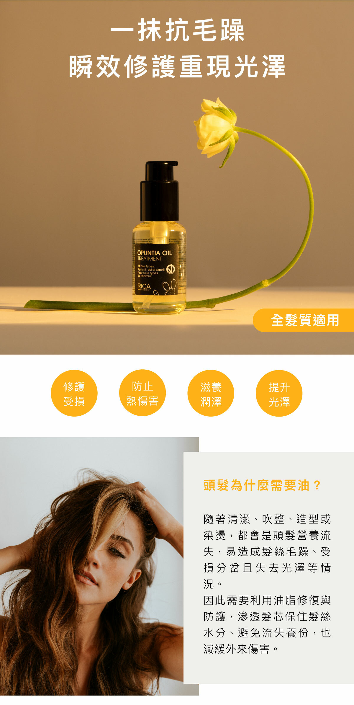 一抹抗毛躁 瞬效修護重現光澤 全髮質適用 修護受損 防止熱傷害 滋養潤澤 提升光澤 頭髮為什麼需要油？ 隨著清潔、吹整、造型或染燙，都會是頭髮營養流失，易造成髮絲毛躁、受損分岔且失去光澤等情況。 因此需要利用油脂修復與防護，滲透髮芯保住髮絲水分、避免流失養份，也減緩外來傷害。