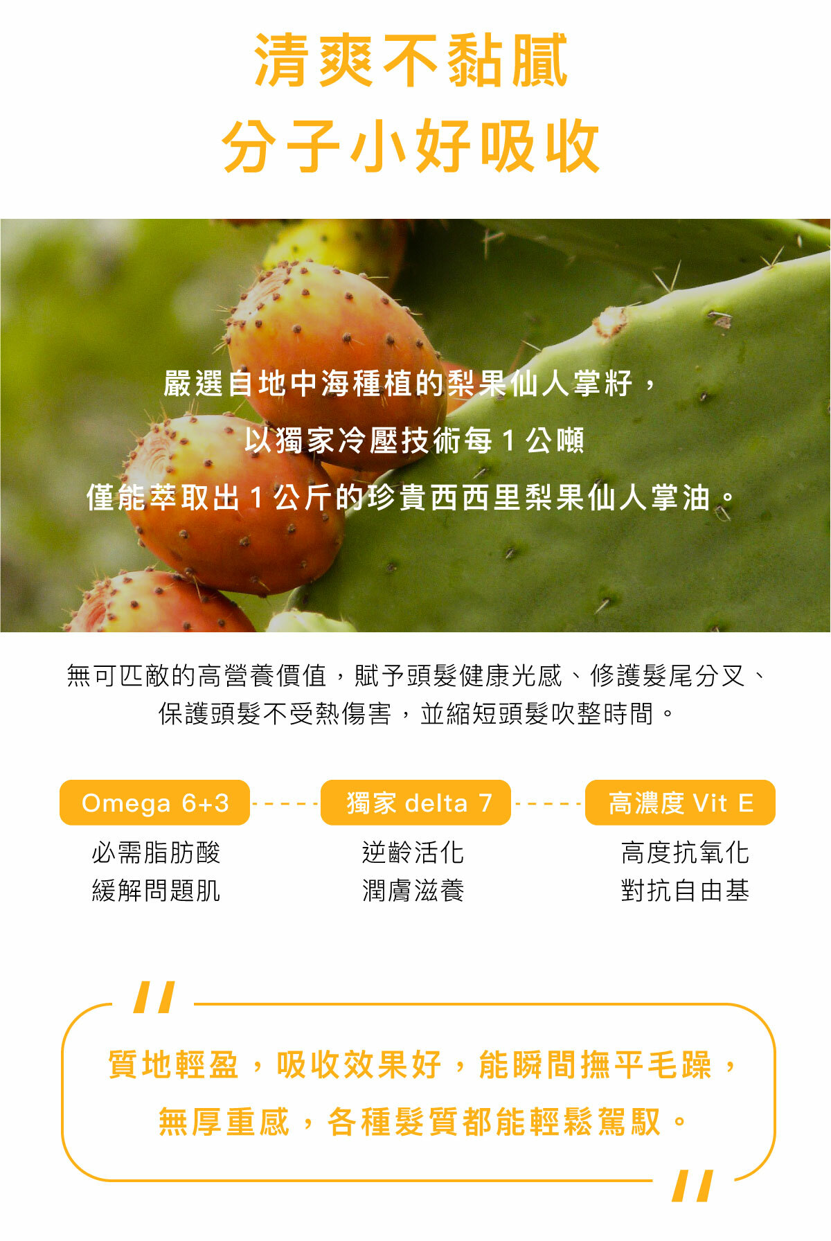 清爽不黏膩 分子小好吸收 嚴選自地中海種植的梨果仙人掌籽， 以獨家冷壓技術每1公噸 僅能萃取出1公斤的珍貴西西里梨果仙人掌油。 無可匹敵的高營養價值，賦予頭髮健康光感、修護髮尾分叉、保護頭髮不受熱傷害，並縮短頭髮吹整時間。 Omega6+3－必需脂肪酸，緩解問題肌 獨家delta 7－逆齡活化，潤膚滋養 高濃度Vit E－高度抗氧化，對抗自由基 質地輕盈，吸收效果好，能瞬間撫平毛躁， 無厚重感，各種髮質都能輕鬆駕馭。