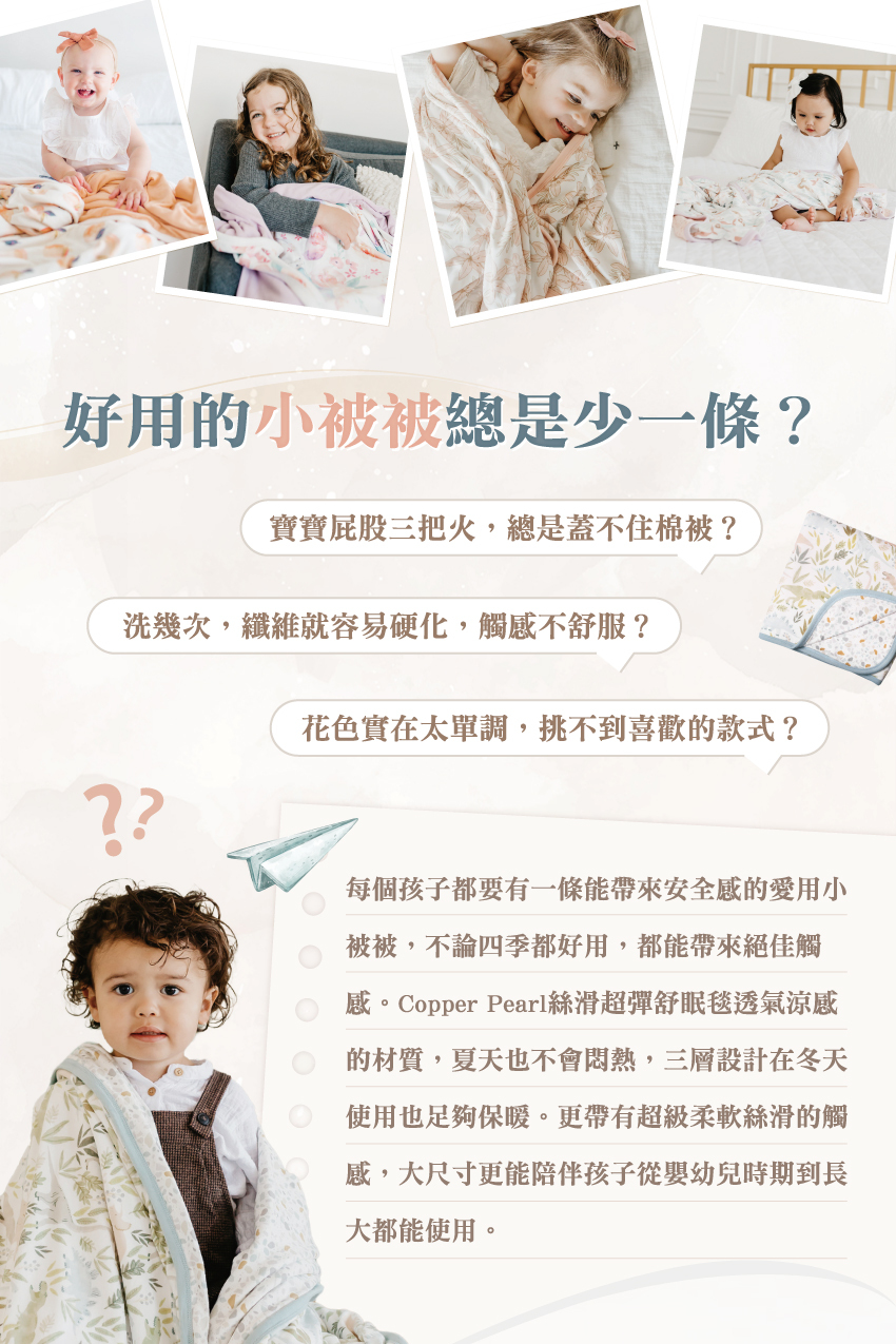 每個孩子都要有1條能帶來安全感的愛用小被被，不論四季都好用，都能帶來絕佳觸感。Copper Pearl絲滑涼感的材質，夏天也不會悶熱，三層設計在冬天使用也足夠保暖。更帶有超級柔軟絲滑的觸感，大尺寸更能陪伴孩子從嬰幼兒時期到長大都能使用。