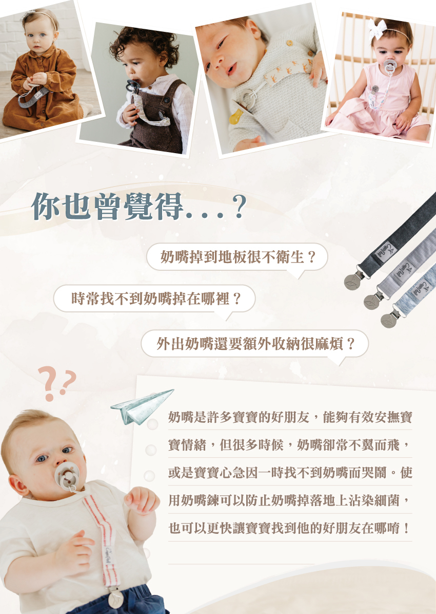 奶嘴是許多寶寶的好朋友,能夠有效安撫情緒,但很多時候,奶嘴卻常不翼而飛,或是寶寶心急因一時找不到奶嘴而哭鬧。使用奶嘴鍊可以防止奶嘴掉落地上沾染細菌,也可以更快讓寶寶找到他的好朋友在哪唷!