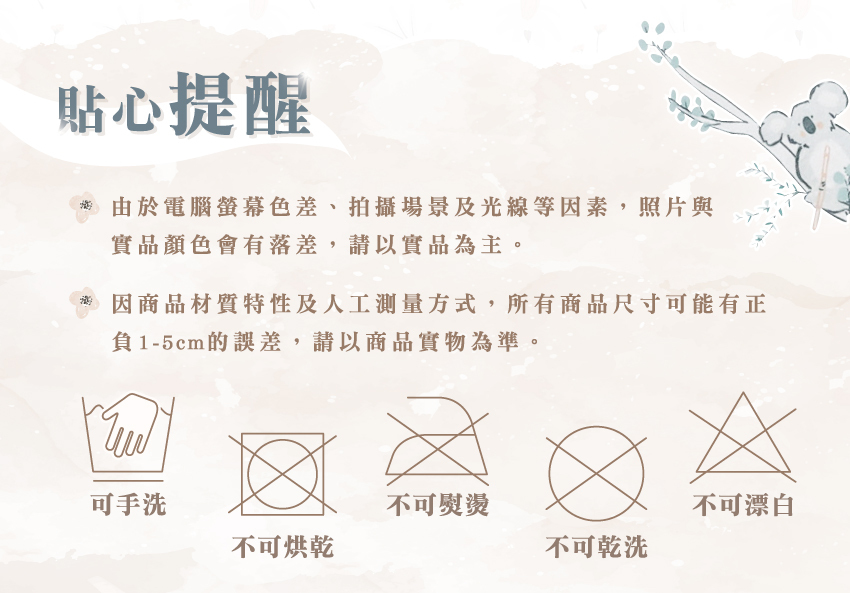 可手洗、不可烘乾、不可熨燙、不可漂白、不可乾洗。由於螢幕色、拍攝場景及光線等因素,照片與實品顏色會有落差,請以實品為主。因商品材質特性及人工測量方式,所有商品尺寸可能有正負1-5cm的誤差,請以商品實物為準。