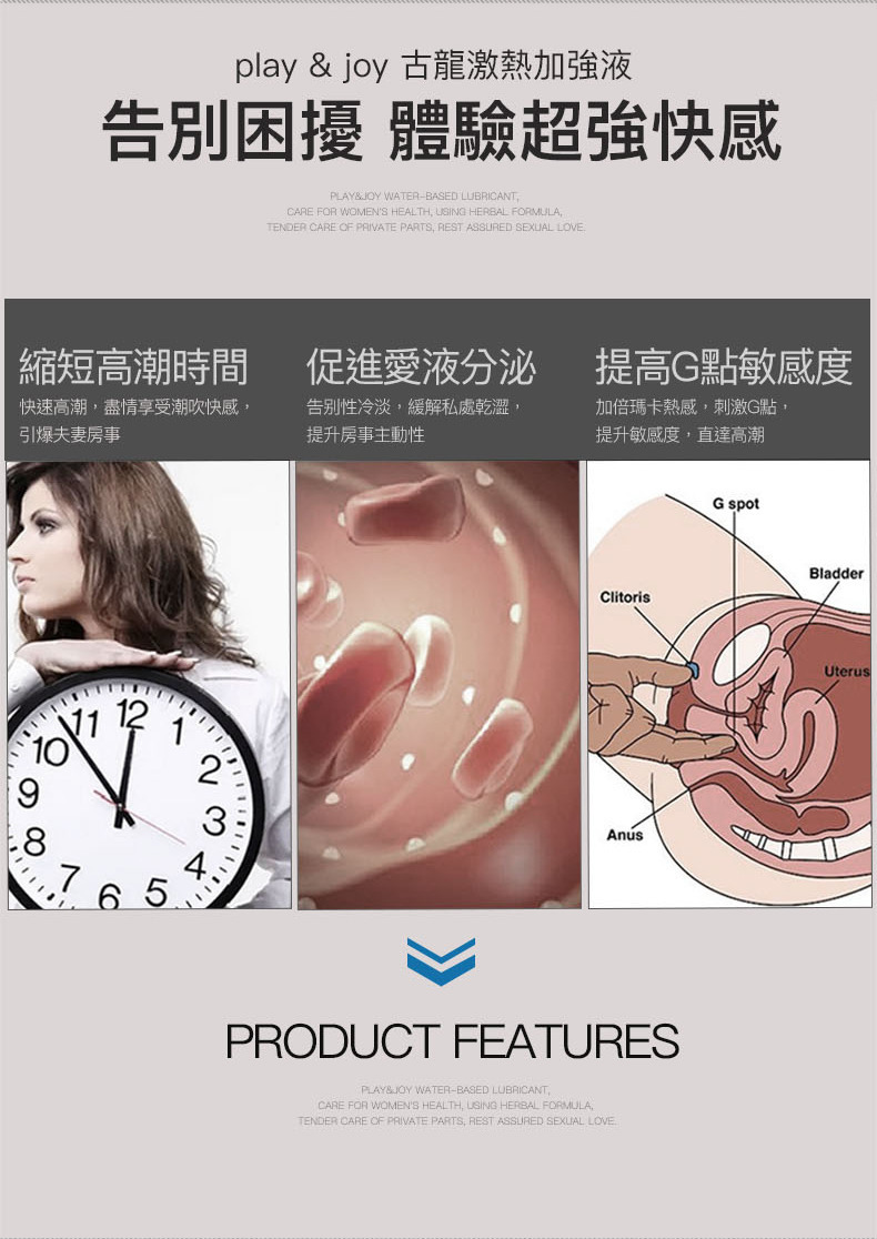 play  joy 古龍激熱加強液告別困擾 體驗超強快感PLAY WATERBASED LLUBRICANTCARE FOR WOMENS HEALTH USING HERBAL FORMULATENDER CARE OF PRIVATE PARTS REST ASSURED SEXUAL LOVE縮短高潮時間促進愛液分泌提高G點敏感度快速高潮盡情享受潮吹快感,引爆夫妻房事告别性冷淡,緩解私處乾澀,提升房事主動性加倍瑪卡熱感,刺激G點,提升敏感度,直達高潮68765ClitorisG spotPRODUCT FEATURESPLAY& WATER-BASED LUBRICANT,CARE FOR WOMENS HEALTH, USING HERBAL FORMULA,TENDER CARE OF PRIVATE PARTS, REST ASSURED SEXUAL LOVEBladderUterus