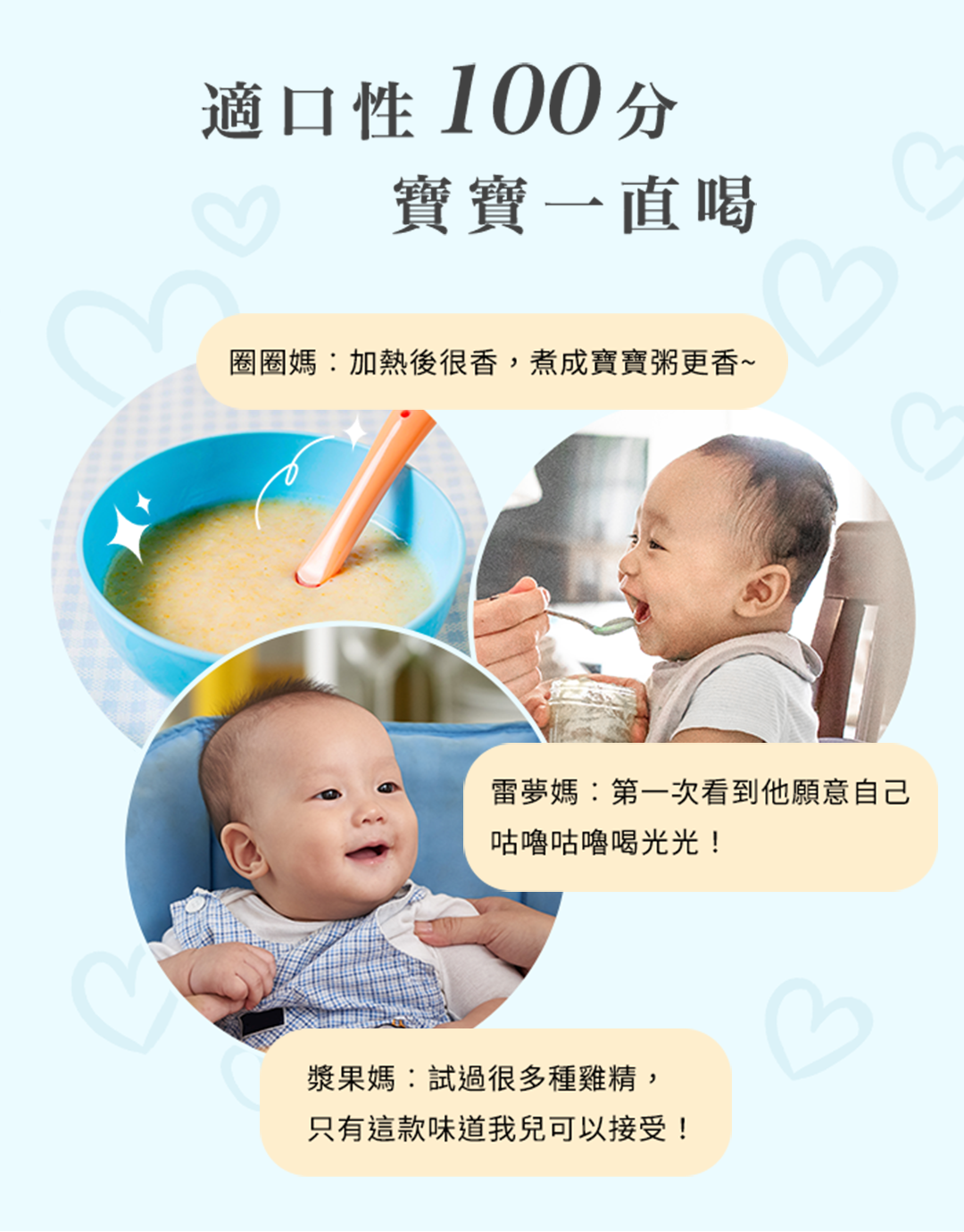 適口性100分寶寶一直喝圈圈媽:加熱後很香,煮成寶寶粥更香~3雷夢媽:第一次看到他願意自己咕嚕咕嚕喝光光!漿果媽:試過很多種雞精,只有這款味道我兒可以接受!