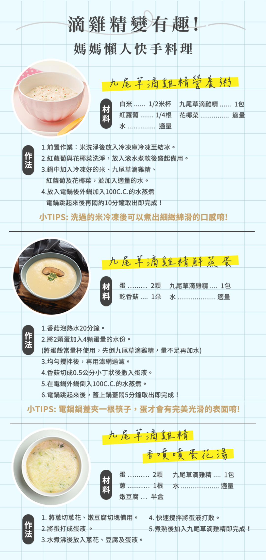 滴雞精變有趣!媽媽懶人快手料理九尾草滴雞精營養粥白/2米杯 九尾草滴雞精 適量料紅蘿蔔 1/4根 花椰菜水適量1.前置作業:米洗淨後放入冷凍庫冷凍至結冰。2.紅蘿蔔與花椰菜洗淨,放入滚水煮軟後盛起備用。3.鍋中加入冷凍好的米、九尾草滴雞精、「紅蘿蔔及花椰菜,並加入適量的水。4.放入電鍋後外鍋加入100C.C.的水蒸煮電鍋跳起來後再約10分鐘取出即完成!小TIPS: 洗過的米冷凍後可以煮出細緻綿滑的口感唷!九尾草滴雞精鮮蒸材 蛋2顆 九尾草滴雞精 1包 乾香菇1朵水適量1. 香菇泡熱水20分鐘。2.將2顆蛋加入4颗蛋量的水份。(將蛋殼當量杯使用,先倒九尾草滴雞精,量不足再加水)3.均勻攪拌後,再用濾網過濾。4. 香菇切成0.5公分小丁狀後撒入蛋液。5.在電鍋外鍋倒入100C.C.的水蒸煮。6.電鍋跳起來後,蓋上鍋蓋5分鐘取出即完成!小TIPS: 電鍋鍋蓋夾一根筷子,蛋才會有完美光滑的表面唷!九尾草滴雞精香噴噴蛋花湯2顆 九尾草滴雞精  1包1根 水適量蛋材│料嫩豆腐半盒1. 將蔥切蔥花、嫩豆腐切塊備用。4. 快速攪拌將蛋液打散。2.將蛋打成蛋液。3.水煮沸後放入蔥花、豆腐及蛋液。5.煮熟後加入九尾草滴雞精即完成!