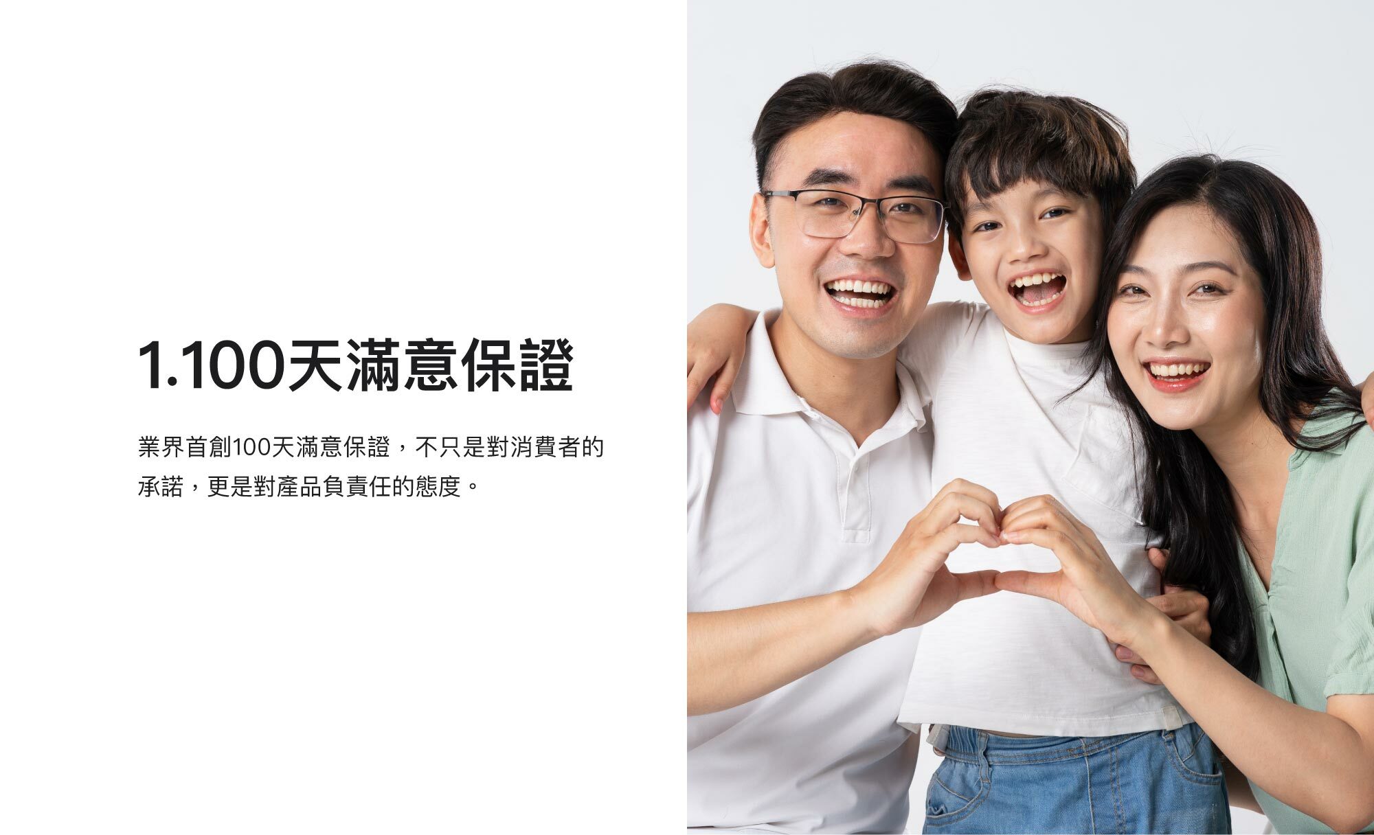 1.100天滿意保證：業界首創100天滿意保證，不只是對消費者的承諾，更是對產品負責任的態度。
