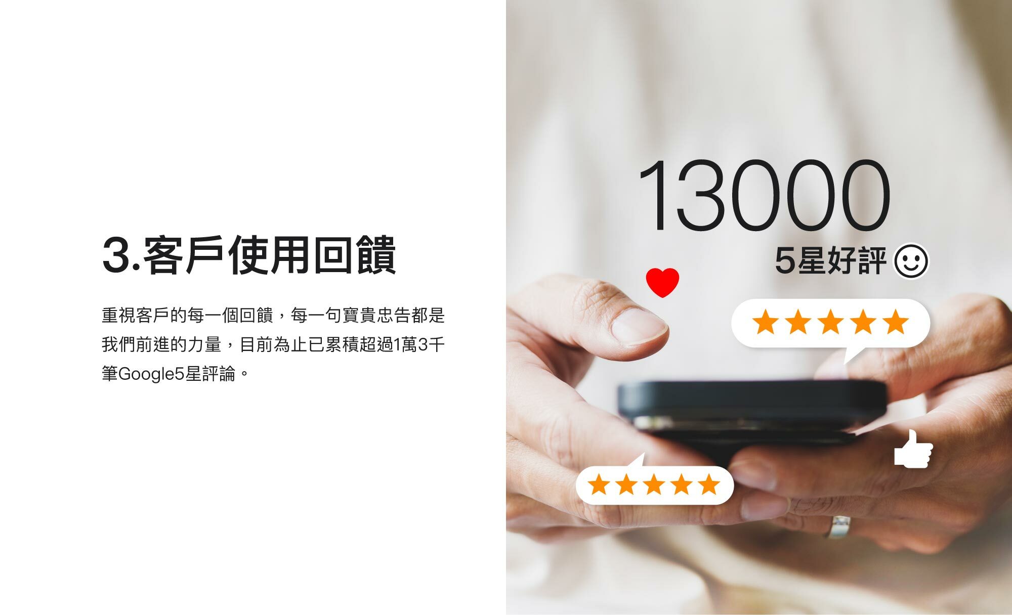 3.客戶使用回饋：重視客戶的每一個回饋，每一句寶貴忠告都是我們前進的力量，目前為止已累積超過1萬3千筆Google5星評論。