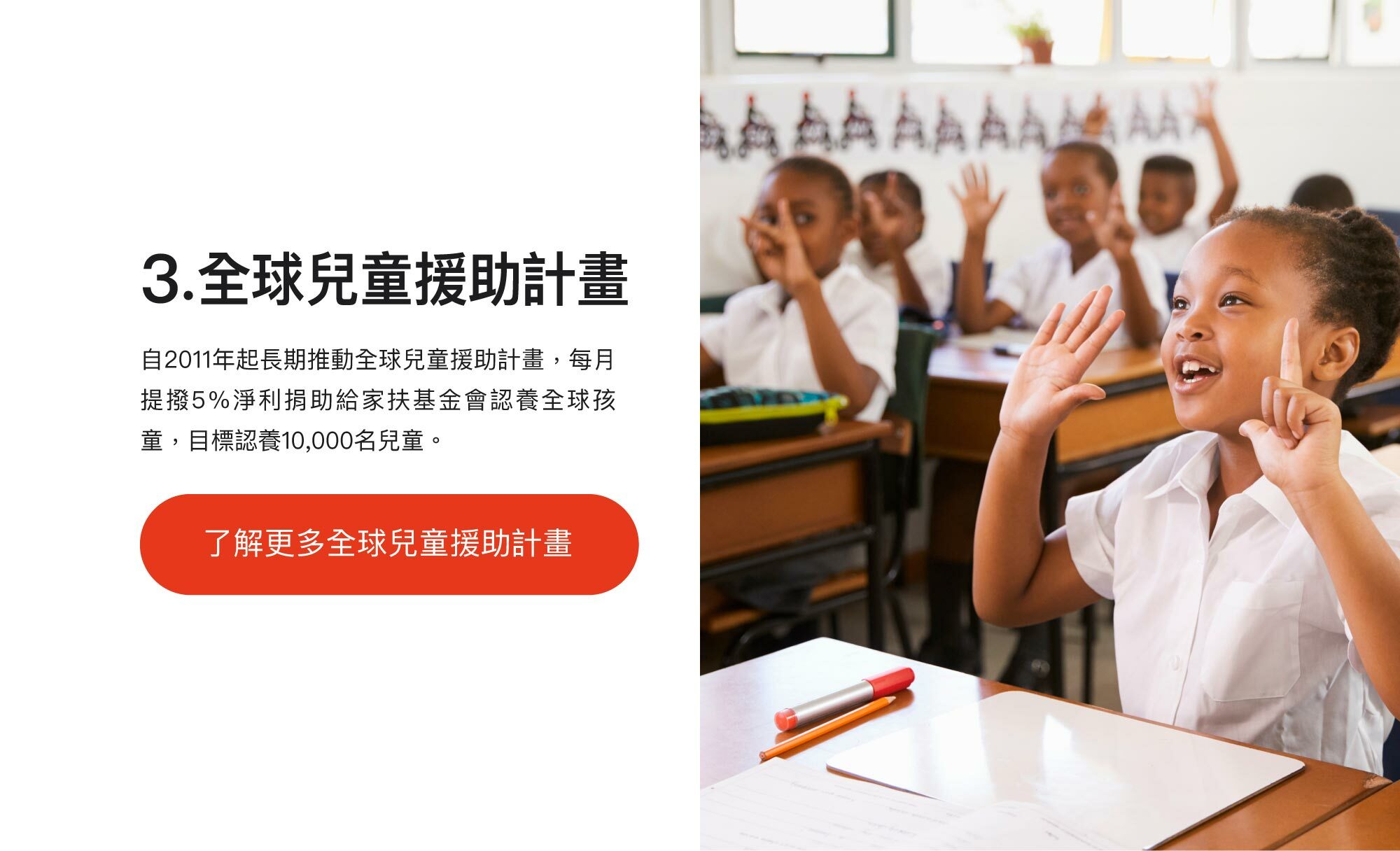 3.全球兒童援助計畫：自2011年起長期推動全球兒童援助計畫，每月提撥5%淨利捐助給家扶基金會認養全球孩童，目標認養10,000名兒童。