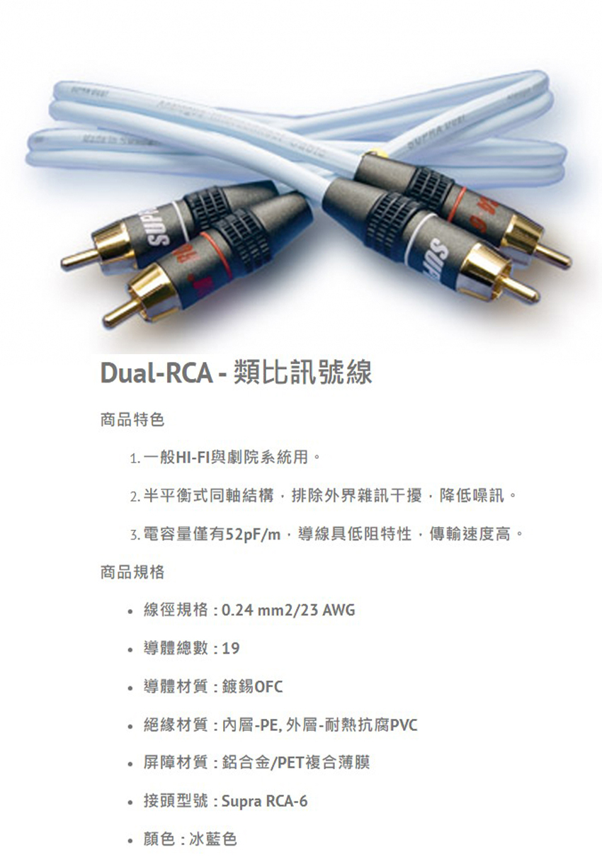 SUPDual-RCA - 類比訊號線商品特色1 一般HI-FI與劇院系統用。2. 半平衡式同軸結構排除外界雜訊干擾降低噪訊。3. 電容量僅有52pF/m導線具低阻特性傳輸速度高。商品規格線徑規格:0.24mm2/23 AWG.導體總數:19導體材質:鍍錫OFC絕緣材質:內層-PE,外層-耐熱抗腐PVC屏障材質:鋁合金/PET複合薄膜接頭型號:Supra RCA-6顏色:冰藍色