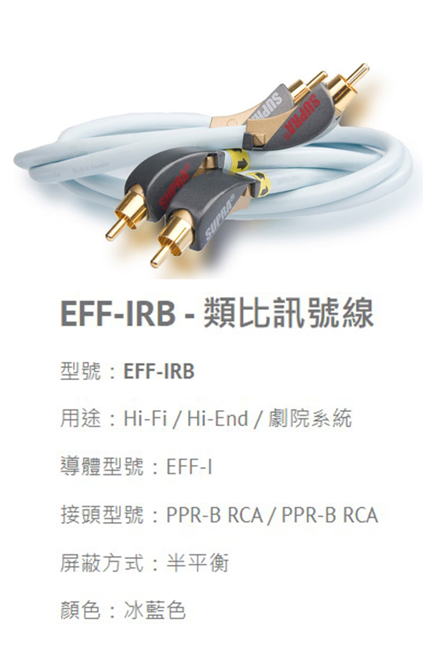 SUPRASUPRAEFF-RB - 類比訊號線型號:EFF-IRB用途:Hi-Fi/Hi-End/劇院系統導體型號:EFF-I接頭型號:PPR-BRCA/PPR-BRCA屏蔽方式:半平衡顏色:冰藍色