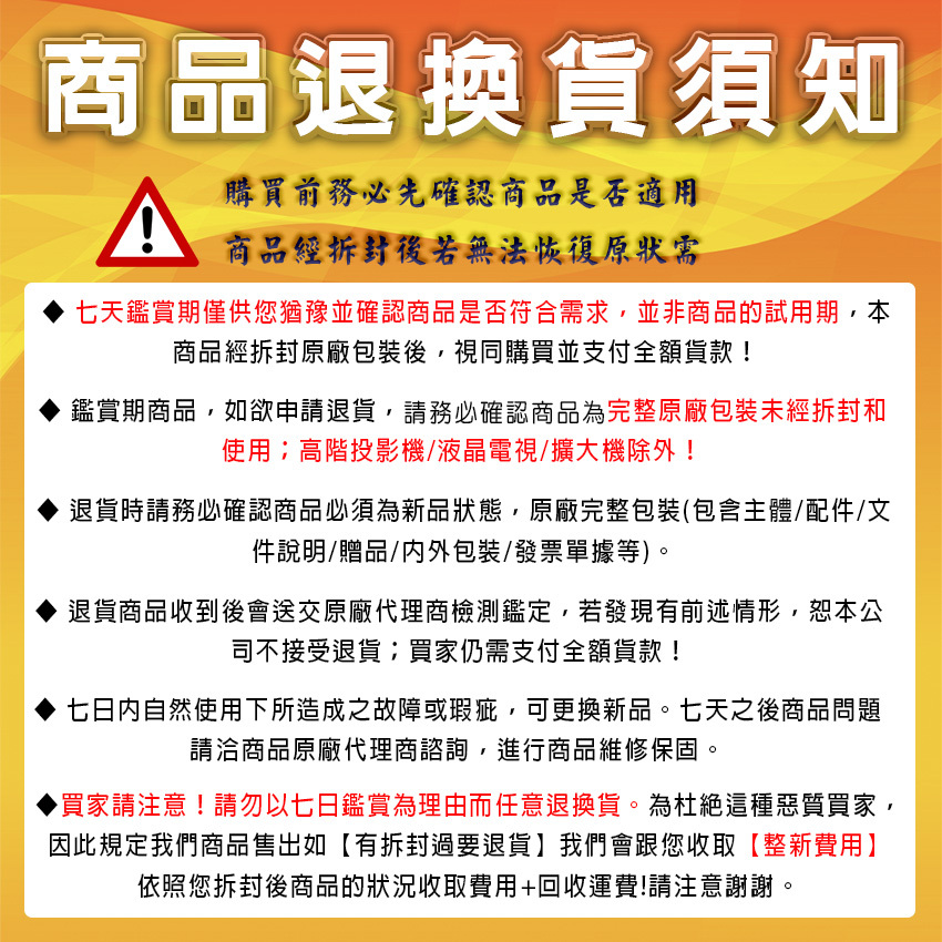 商品退換貨須知A購買前務必先確認商品是否適用商品經拆封後若無法恢復七天鑑賞期僅供您猶豫並確認商品是否符合需求,並非商品的試用期,本商品經拆封原廠包裝後,視同購買並支付全額貨款!鑑賞期商品,如欲申請退貨,請務必確認商品為完整原廠包裝未經拆封和使用高階投影機/液晶電視/擴大機除外!退貨時請務必確認商品必須為新品狀態,原廠完整包裝(包含主體/配件/文件說明/贈品/包裝/發票單據等)。退貨商品收到後會送交原廠代理商檢測鑑定,若發現有前述情形,恕本公司不接受退貨買家仍需支付全額貨款!七日内自然使用下所造成之故障或瑕疵,可更換新品。七天之後商品問題請洽商品原廠代理商諮詢,進行商品維修保固。▶買家請注意!請勿以七日鑑賞為理由而任意退換貨。為杜絕這種惡質買家,因此規定我們商品售出如有拆封過要退貨我們會跟您收取【整新費用】依照您拆封後商品的狀況收取費用+回收運費!請注意謝謝。