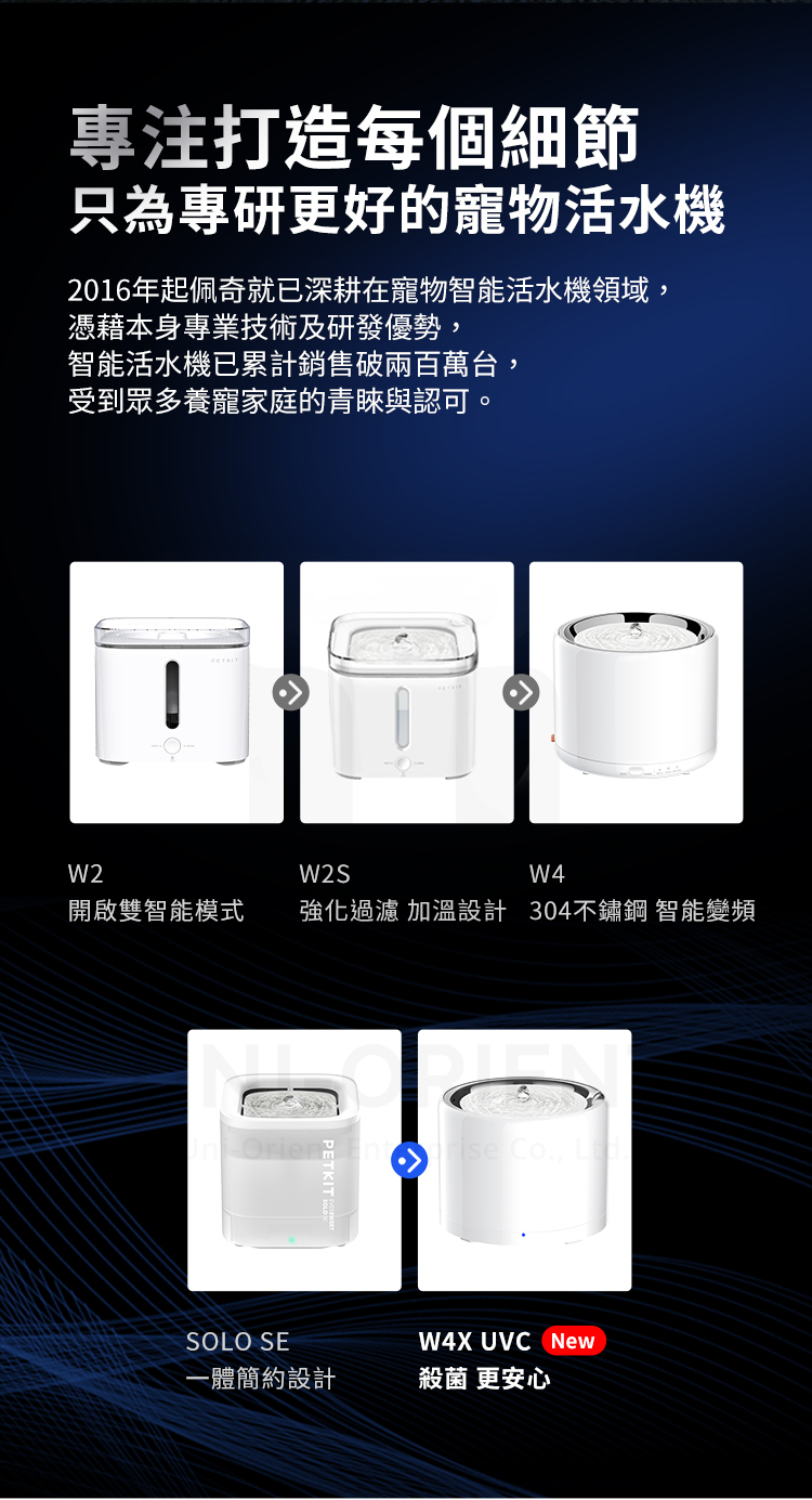 專注打造每個細節只為專研更好的寵物活水機2016年起佩奇就已深耕在寵物智能活水機領域,憑藉本身專業技術及研發優勢,智能活水機已累計銷售破兩百萬台,受到眾多養寵家庭的青睞與認可。W2W2SW4開啟雙智能模式強化過濾 加溫設計 304不鏽鋼 智能變頻SOLO SEPETKIT Co., W4X UVC New-體簡約設計殺菌 更安心