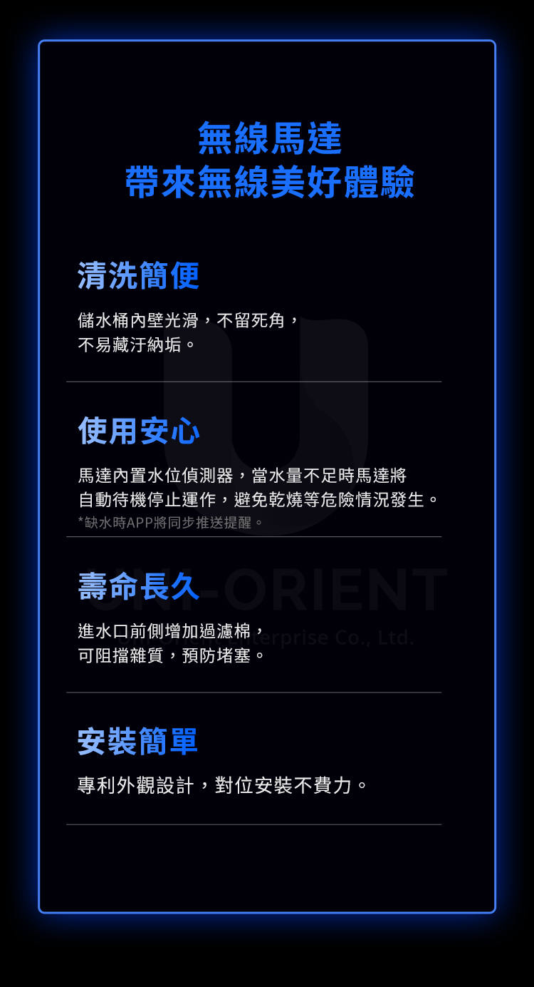 無線馬達帶來無線美好體驗清洗簡便儲水桶內壁光滑,不留死角,不易藏汙納垢。使用安心馬達內置水位偵測器,當水量不足時馬達將自動待機停止運作,避免乾燒等危險情況發生。*缺水時APP將同步推送提醒。壽命長久進水口前側增加過濾棉,terprise Co., Ltd.可阻擋雜質,預防堵塞。安裝簡單專利外觀設計,對位安裝不費力。