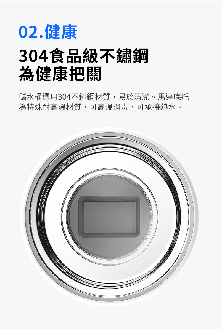 02.健康304食品級不鏽鋼為健康把關儲水桶選用304不鏽鋼材質,易於清潔。馬達底托為特殊耐高溫材質,可高溫消毒,可承接熱水。