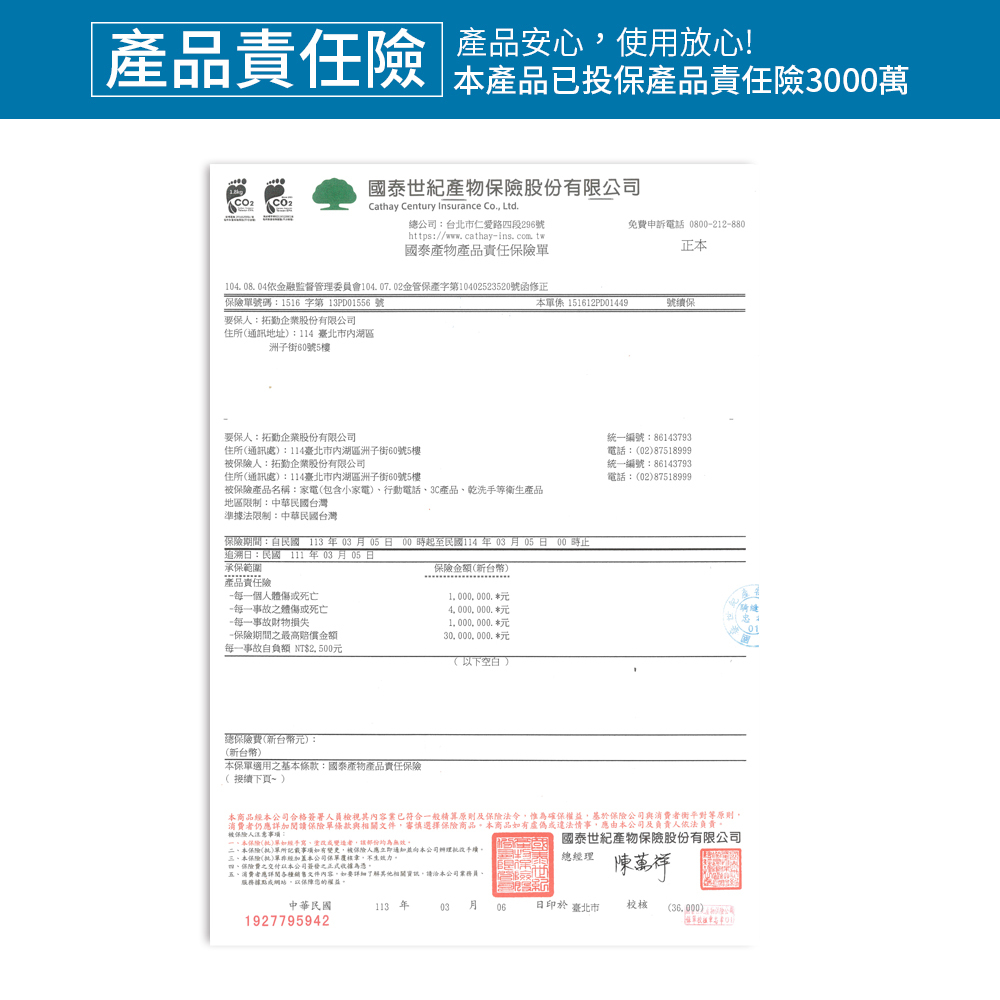 責任險 產品使用放心產品已投保產品責任險3000萬國泰世紀產物股份有限公司 Cathay Century Insurance Co Ltd總公司:台北市仁愛路段296號https://www.cathayins. com tw國泰產物產品責任免費申訴電話 080022880正104.08.04依金融監督管理委員會104.07.02金管字第10402523520號函修正號碼:1516 字第 13PD01556 號本單係 151612PD01449號續保保:拓企業股份有限公司住所(通訊地址:114 臺北市湖區洲子街60號5樓要保人:拓勤企業股份有限公司住所(通訊處:114臺北市湖區洲子街60號5樓保險人:拓勤企業股份有限公司住所(通訊處):114臺北市內湖區洲子街60號5樓被保險產品名稱:家電(包含小家電)行動電話3C產品乾洗手等衛產品地區限制:中華民國台灣準據法限制:中華民國台灣保險期間:自民國年03月0500時起至民國114 年 03 月05日 00時止追溯日:民國 111年03月05日承保範圍保險金額(新台幣)產品責任險-每一個人體死亡-每一事故體傷死亡-每一事故財物損失-保險期間最高金額每一事故自負額 NT$25001 000.000. 元4000000元1 000 000. 元30000000. 元(以下空白)統一編號:86143793電話:(02)87518999統一編號:86143793)電話:(02)87518999總保險費(新台幣元):(新台幣)本保單適用之基本條款:國泰產物產品責任保險( 接續下頁~)本商品本公司合格簽署人員檢視其內容業已符合一般精算原則及保險法令惟為確保權益,保險公司與消費衡平對等原則消費者仍應詳加閱讀保險單條款與相關文件,審慎選擇保險商品,本商品有虛偽違法情事,應由本公司及負責人依法負責被保險人注意事項:本保險()單或者,無效二本保險()單所記載事項,被保險人應立即通知本公司手續三、本保險(批)單經本公司保單,生效力四、保險費之交付以本公司之為憑國泰世紀產物保險股份有限公司總經理五、消費者應詳閱各種銷售文件內容,如要其他相關,請洽本公司業務員。服務據點或網站,以保障您的權益。陳萬祥中華民國113 年03月日印於 臺北市校核 (36.000)1927795942