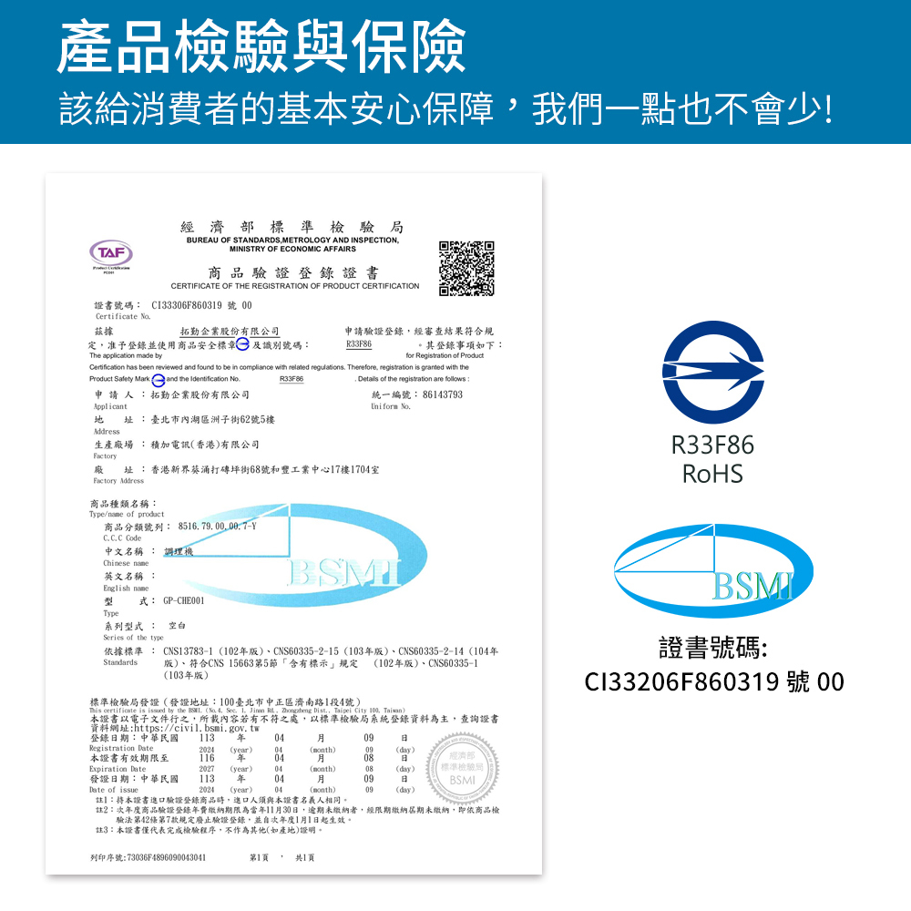 產品檢驗與保險該給消費者的基本安心保障我們一點也不會少!TAF經濟部標準檢驗局BUREAU OF STANDARDSMETROLOG AND INSPECTIONMINISTRY OF ECONOMIC AFFAIRS商品驗證登錄證書CERTIFICATE OF THE REGISTRATION OF PRODUCT CERTIFICATION證書號碼 CI33306F860319 號 Certificate 據拓勤企業股份有限公司定准予登錄並使用商品安全標章及識別號碼:申請驗證登錄經審查結果符合規R33F86。其登錄事項如下:The application  byfor Registration of Product  been reviewed  found to be in compliance with related regulations Therefore, registration is granted with theProduct Safety Mark and the Identification 申 請 人 :拓勤企業股份有限公司Applicant 址:臺北市內湖區洲子街62號5樓Address生產場 :積加電訊香港)有限公司R33F86, Details of the registration are follows:統一編號:8613793Uniform 廠 址:香港新界葵涌打坪街68號和豐工業中心17樓17室Factory Address商品種類名稱:Type/ of product商品分類號列: -Y Code中文名稱 : 調理機Chinese 英文名稱 :English name型 式: GP-CHE001Type系列型式 : 空白Series of the typeStandards依據標準 : CNS13783-1102版)、CNS60335-2-15 (103版)、CNS60335-2-14(1版)、符合CNS 15663第5節「含有標示規定 (102年版)、CNS60335-1(103年版)標準檢驗局發證(發證地址:100臺北市中正區濟南路1段4號) certificate is d by the  ( 4, ,  Jian , Zhongheng Dist, Taipei City 100, Taiwan)本證書以電子文件行之,所載內容若有不符之處,以標準檢驗局系統登錄資料為主,查詢證書資料網址:https://civil.bsmi.gov.tw登錄期:中華民國 113 年 Registration 2024 (year)04(month)09(day)本證書有效期限至116 年0408經濟部Expiration Date2027(year) 04(month)08(day)標準檢驗局發證日期:中華民國113年 04Date of issue2024 (year)04(month)註】:本證書進口驗證登錄商品時,進口人須與本證書名義人相同。註2:次年度商品驗證登錄年費繳納期限為當年1130日,逾期未繳納者,經限期繳納屆期未繳納,即依商品檢驗法第42條第7款規定廢止驗證登錄,並自次年度1月1日起生效。註3:本證書僅代表完成檢驗程序,不作為其他(如產地)證明。月09日09(day)列印序號:73036F4896090043041第1頁共1頁R33F86BSMI證書號碼:Cl33206F860319 號 00