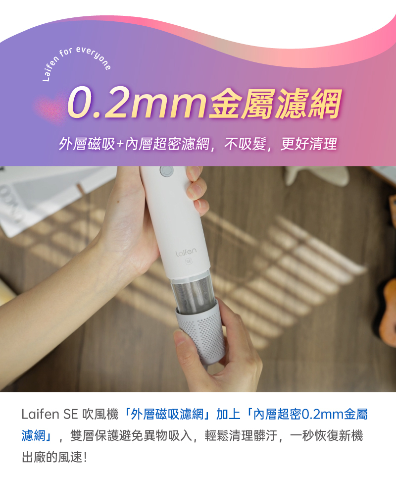 過往使用傳統吹風機是否三不五時就會聞到燒焦味?用久了發現吹風機風力越吹越小?別懷疑,那是你的頭髮在哭泣!現在起,有了Laifen SE 吹風機,外層磁吸濾網加上內層超密0.2mm金屬濾網,雙層保護避免異物吸入吹風機,磁吸設計讓你輕鬆清理長時間吸附累積的髒汙,一秒恢復新機出廠的風速!