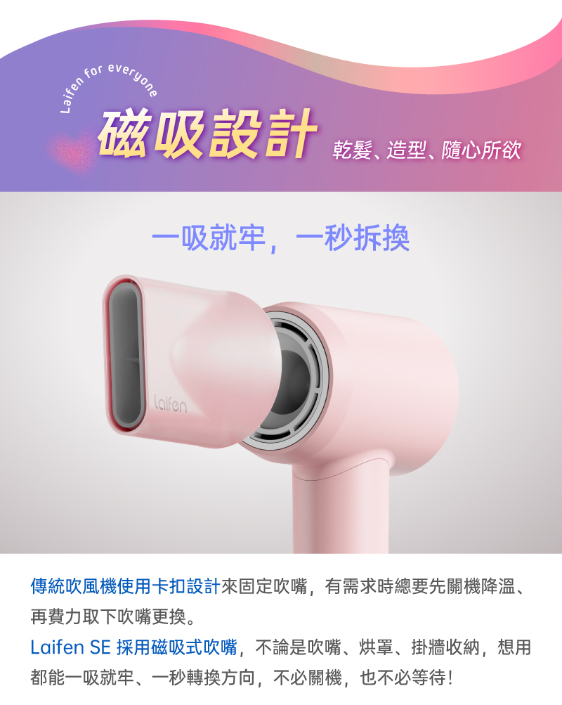 Laifen SE 吹風機使用磁吸式吹嘴,不論是聚風吹嘴、擴散捲髮烘罩、掛牆收納架,隨時想用都能一吸就牢、一秒轉換方向,不必關機,也不必等待,安全不燙手!(機身前端配有磁吸金屬配件環,如前面使用熱風檔位吹髮,建議在吹乾頭髮時轉換為冷風檔吹10秒鐘,同時為機身內部及出風口快速降溫,也避免誤觸而造成意外)