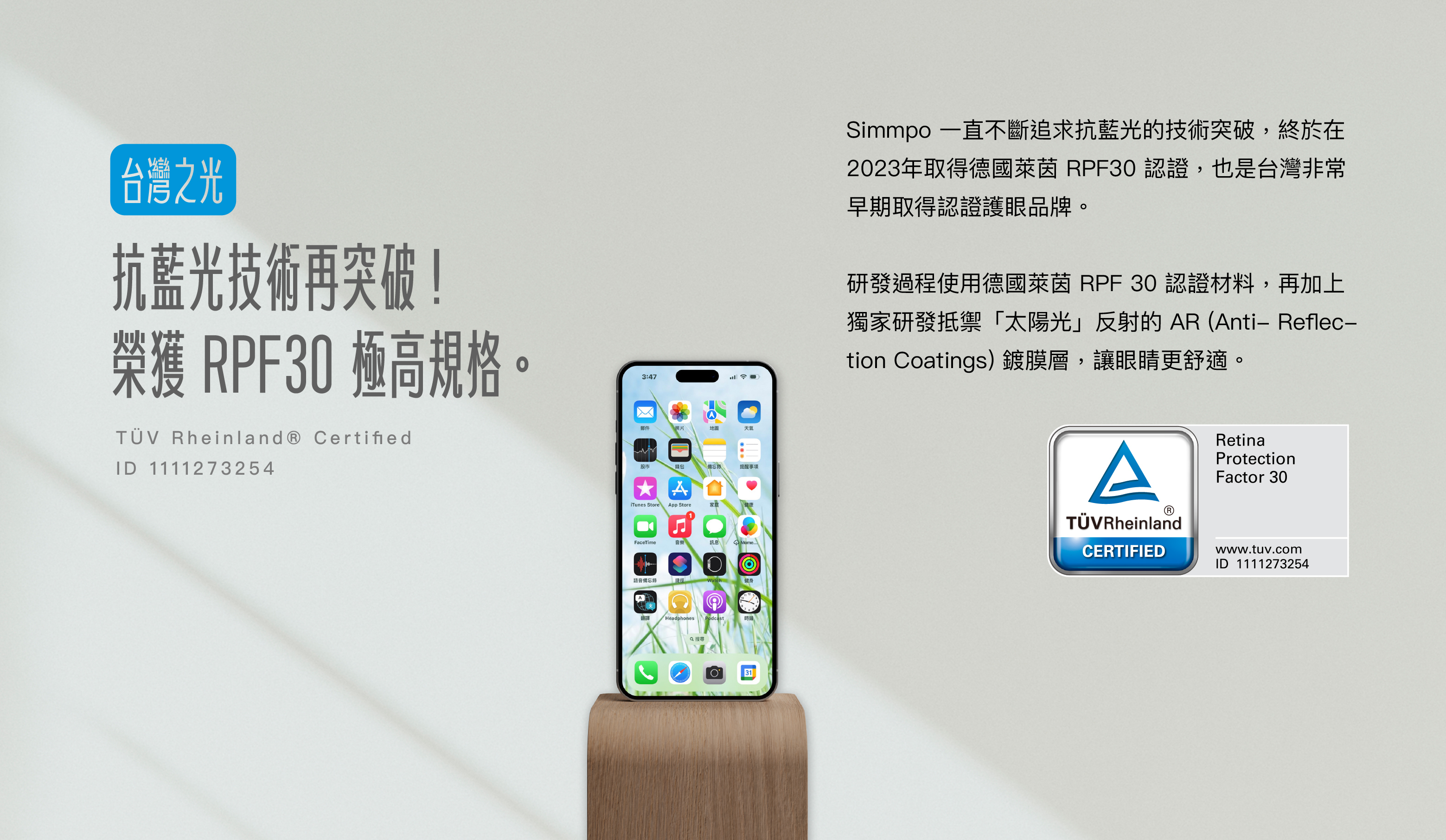 Simmpo 一直不斷追求抗藍光的技術突破，終於在2023年取得德國萊茵 RPF30 認證，成為世界唯二能夠量產 RPF30 的護眼品牌。  世界首款使用德國萊茵 RPF 30 認證材料，再加上獨家研發抵禦太陽光反射的 AR 鍍膜層，讓眼睛更舒適。