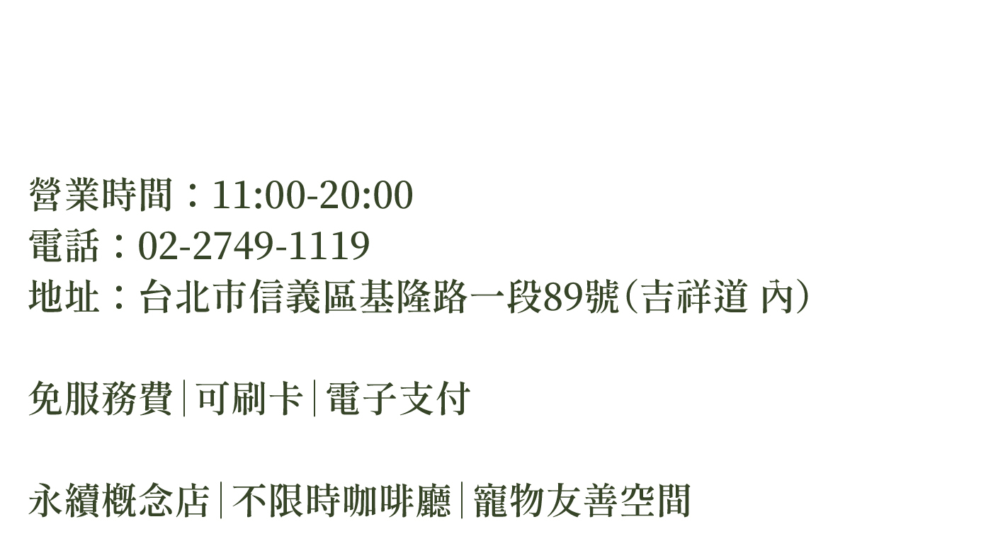 營業時間：11:00-20:00  電話：02-2749-1119  地址：台北市台北市信義區永吉路17號（吉祥道 內）     免服務費｜可刷卡｜電子支付    永續概念店｜不限時咖啡廳｜寵物友善空間