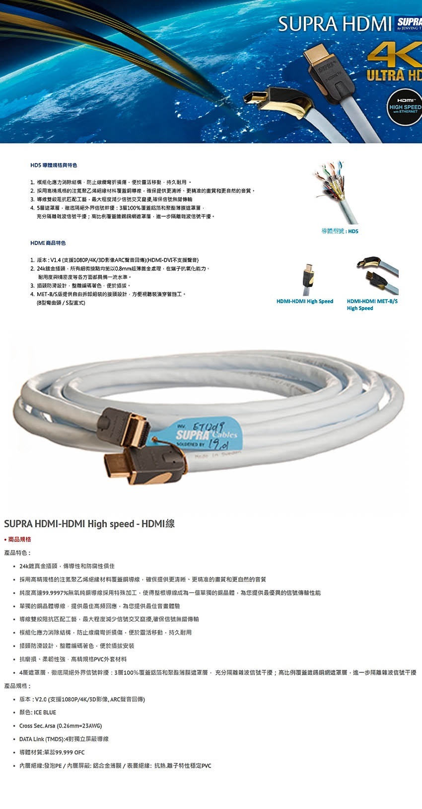 S 導體與特色1模組化消除結防止損傷靈活移動持久耐用2.採用的注聚乙烯绝缘導線確保提供更更准的畫質和更自然的音質3. 導線阻抗匹配工藝最大程度信號交叉確保信號無傳輸.5徹底外界信號幹擾3100%覆蓋和聚酯充分隔離雜波信號干擾高比例覆蓋錫網這一步隔離雜波信號干擾。MI 商品特色1.版本: V1.4 支援1080P4K3D影像ARC聲音回傳)(DVI不支援聲音)金插頭所有細微接點均施以0.8mm超薄金處理在抗氧化能力。耐用度與構密度等各方面都具備一流水準。3. 插頭防滑設計整體編碼著色插拔。4. MET-B/S版提供自由拆卸的接頭設計方便視聽穿管施工。(B型頭/S型直式)SUPRA bles SUPRA HDMI SUPRA JENVING T4ULTRA HD導體型號:HDHDMIHIGH SPEEDHDMI-HDMI High SpeedHDMI-HDMI MET-B/SHigh SpeedETHERNETSUPRA HDMI-HDMI High speed - HDMI商品規格產品特色: 24k鍍金插頭傳導性和防腐性俱佳採用高精规格的注聚乙烯絕緣材料覆蓋銅導線確保提供更清晰、更精准的畫質和更自然的音質純度高達99.9997%無氧純銅導線採用特殊加工使得整根導線成為一個單獨的銅為您提供最優異的信號傳輸性能單獨的銅晶體導線提供最佳高頻回應為您提供最佳體驗 導線阻抗匹配工藝最大程度減少信號交叉確保信號無錯傳輸.模組化應力消除結構防止線損傷便於靈活移動持久耐用插頭防滑設計整體編碼著色便於插拔安裝抗磨損、柔韌性強高精規格PVC外套材料4,徹底隔絕外界信號幹擾:3層100%覆蓋鋁箔和聚酯遮罩層,充分隔離雜波信號干擾;高比例覆蓋鍍錫銅網遮罩層,進一步隔離雜波信號干擾產品規格: 版本: V2.0 (支援1080P/4K/3D影像,ARC聲音回傳)颜色: ICE BLUE Cross Sec. Arsa (0.26mm=23AWG) DATA Link (TMDS):4對獨立導線導體材質:單蕊99.999 OFC層絕緣:發泡PE/內屏蔽:鋁合金薄膜/絕緣:抗熱.離子特性穩定PVC