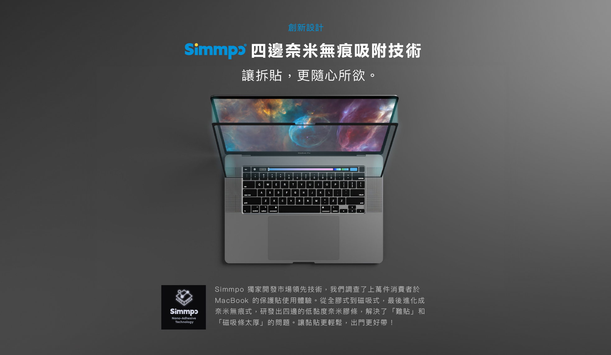 Simmpo 獨家開發市場領先技術，我們調查了上萬件消費者於 MacBook 的保護貼使用體驗。從全膠式到磁吸式，最後進化成奈米無痕式，研發出四邊的低黏度奈米膠條，解決了「難貼」和「磁吸條太厚」的問題。讓黏貼更輕鬆，出門更好帶！