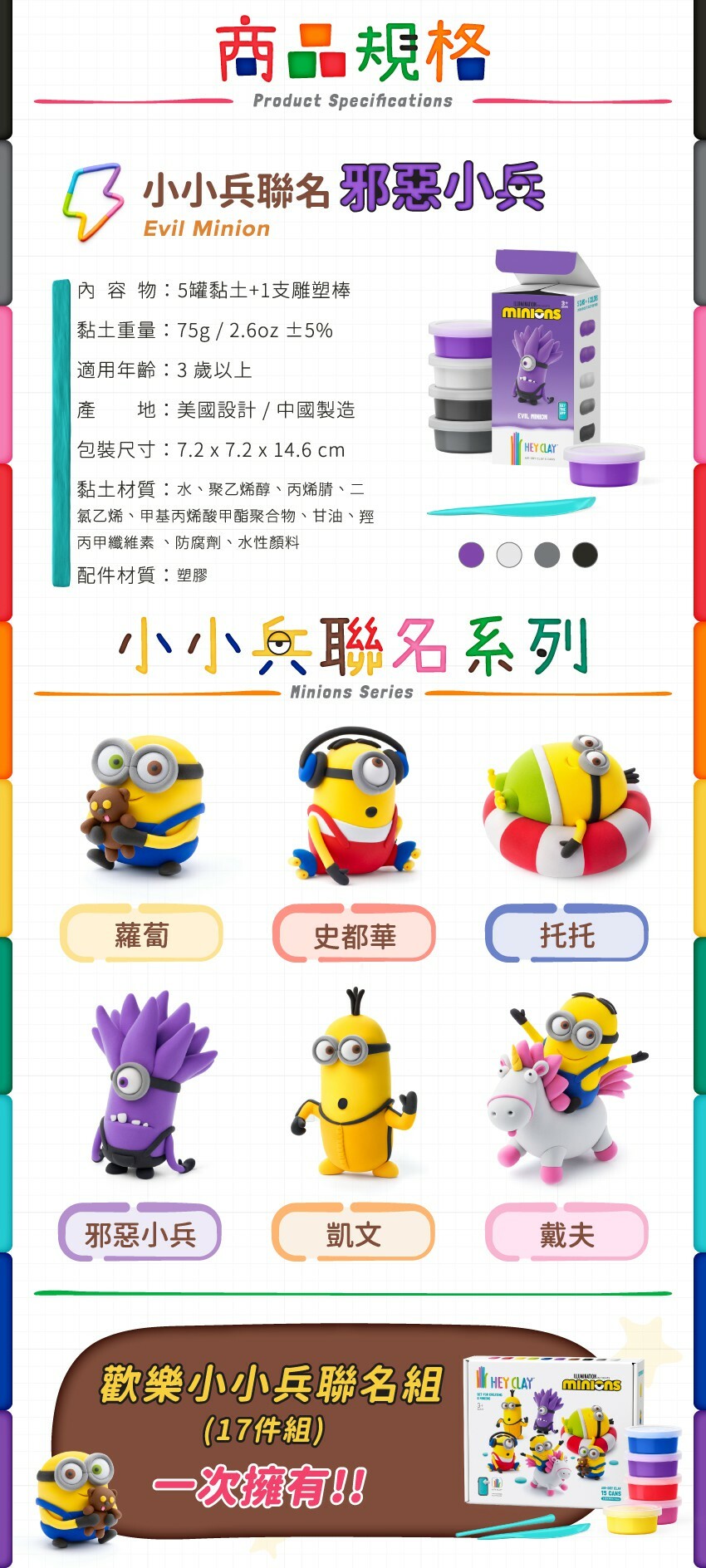 商品規格- ■內容物:15罐黏土+2支雕塑棒 ■黏土重量:230g/8.1oz ±5% ■適用年齡:3歲以上 ■產地:美國設計/中國製造 ■包裝尺寸:22.2*18.6*7.2cm ■黏土材質:水、聚乙烯醇、丙烯腈、二氯乙烯、甲基丙烯酸甲酯聚合物、甘油、羥丙甲纖維素、防腐劑、水性顏料 ■配件材質:塑膠  小小兵聯名系列:蘿蔔、史都華、托托、邪惡小兵、凱文、戴夫