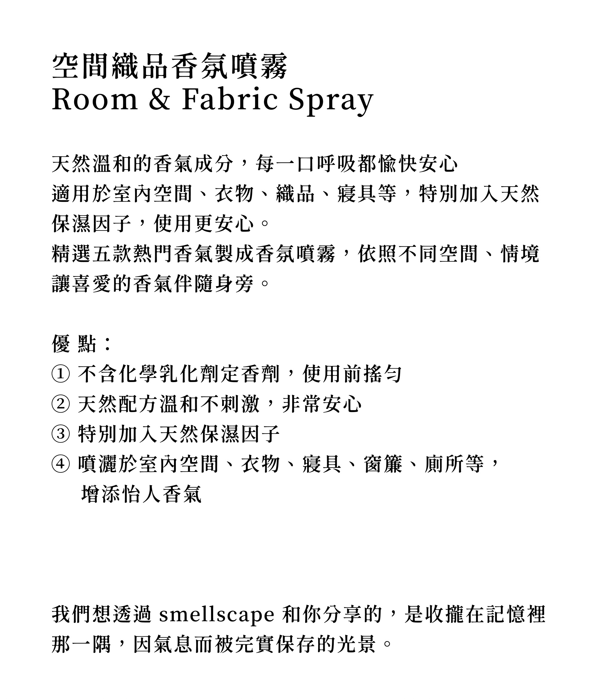 天然溫和的香氣成分,每一口呼吸都愉快安心 適用於室內空間、衣物、織品、寢具等,特別加入天然保濕因子,使用更安心。 精選五款熱門香氣製成香氛噴霧,依照不同空間、情境讓喜愛的香氣伴隨身旁。