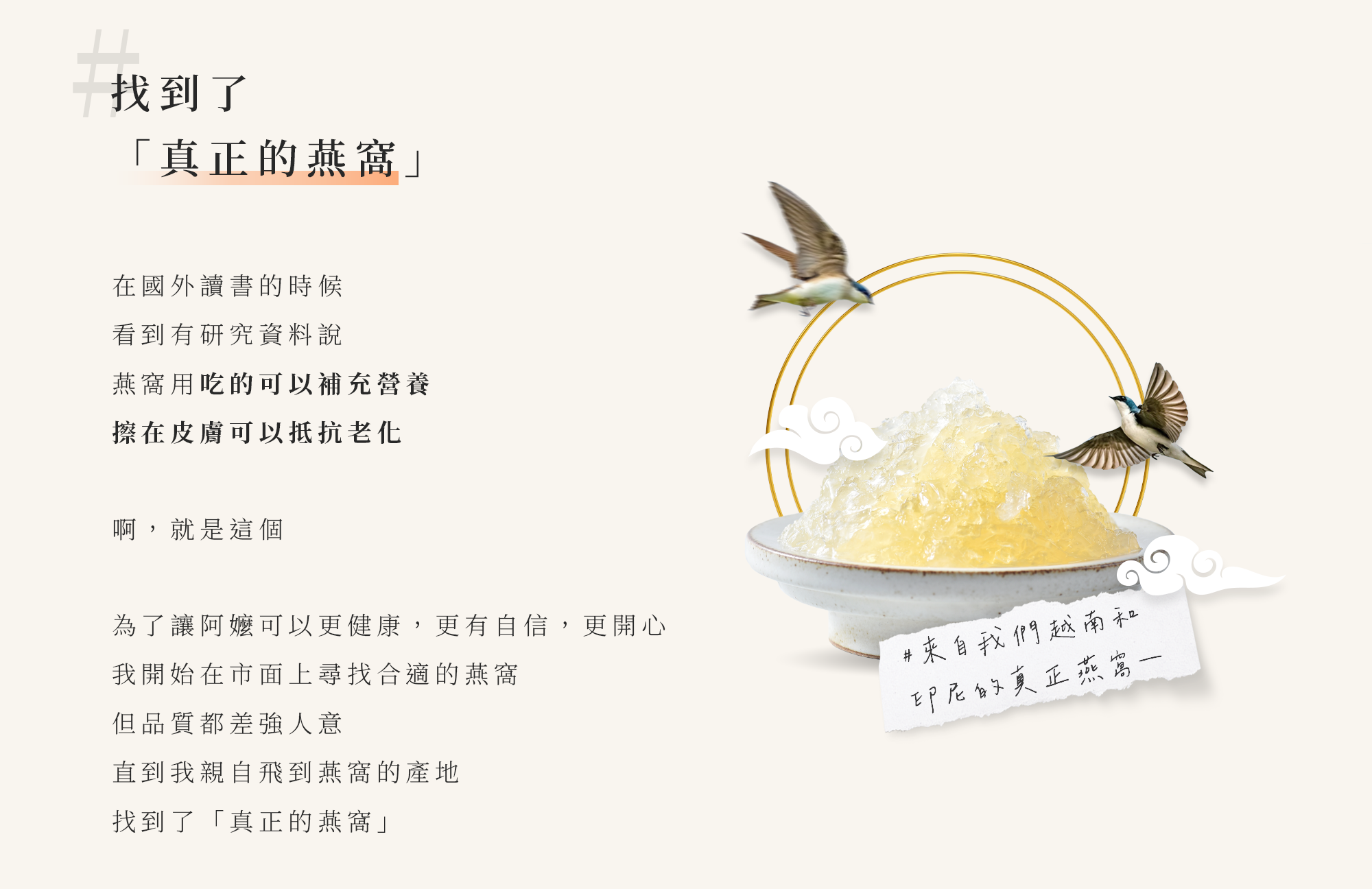 找到了「真正的燕窩」。在國外讀書的時候看到有研究資料說，燕窩用吃的可以補充營養，擦在皮膚可以抵抗老化，啊,就是這個。但市面上的燕窩，品質都差強人意。為了讓阿嬤可以更健康,自信,開心，直到我親自飛到燕窩的產地，找到了「真正的燕窩」