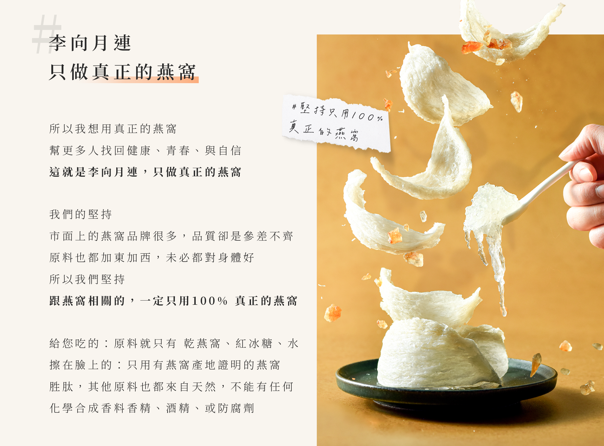 我想用真正的燕窩，幫更多人找回健康青春與自信。市面品牌很多,品質卻參差不齊，原料加東加西,未必都對身體好，所以我們堅持只用100%真正的燕窩。吃的原料只有乾燕窩、紅冰糖、水。擦在臉上的原料也取自天然,沒有化學合成香料、香精、酒精或防腐劑