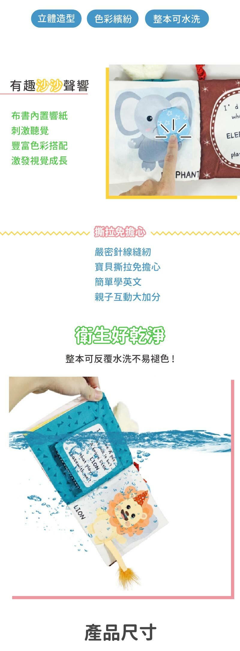 立體造型、色彩繽紛,整本可水洗,布書內製響紙,刺激聽覺,豐富色彩搭配,激發視覺成長,撕扯免擔心,嚴密針線縫紉,寶貝撕扯免擔心,簡單學英文,親子互動大加分,衛生好乾淨,整本可水洗