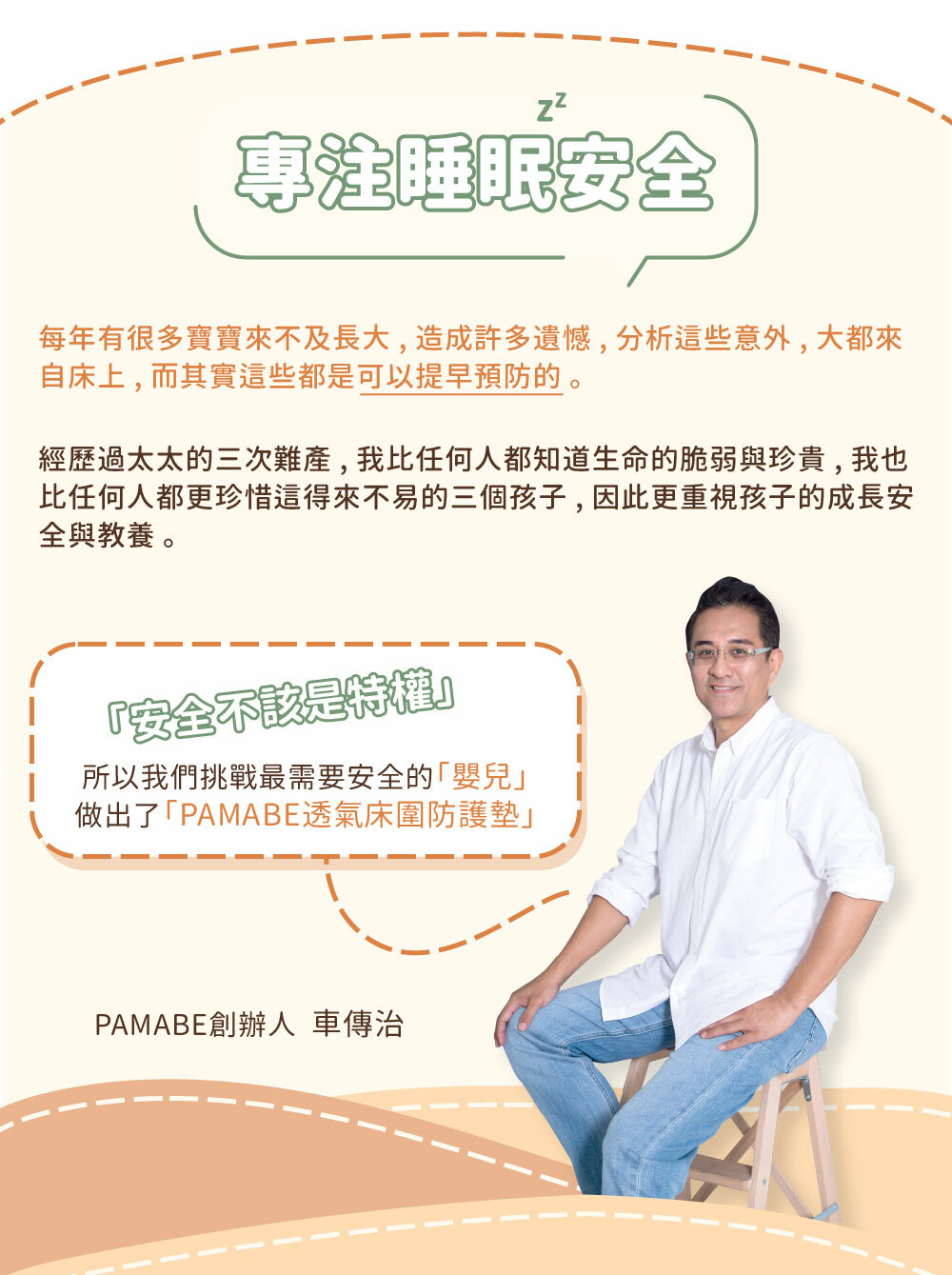 專注睡眠安全，每年都有很多孩子因意外來不及長大，造成遺憾，分析這些意外，大都來自床上兒其實這些都是可以提早預防的。PAMABE創辦人車先生經歷太太三次難產，比任何人都知道生命的脆弱與珍貴