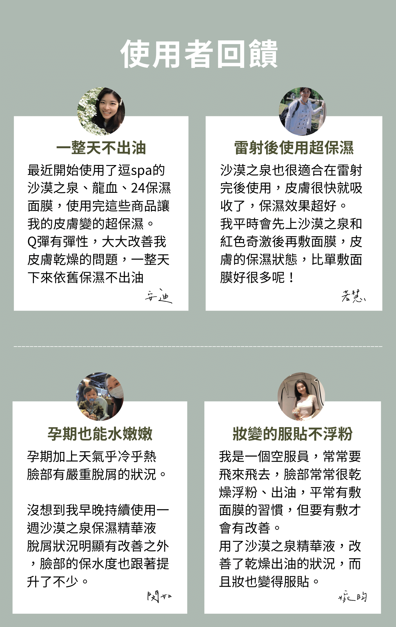 妝變的服貼不浮粉我是一個空服員,常常要飛來飛去,臉部常常很乾燥浮粉、出油,平常有敷面膜的習慣,但要有敷才會有改善。 用了沙漠之泉精華液,改善了乾燥出油的狀況,而且妝也變得服貼。孕期也能水嫩嫩孕期加上天氣乎冷乎熱 臉部有嚴重脫屑的狀況。 沒想到我早晚持續使用一週沙漠之泉保濕精華液 脫屑狀況明顯有改善之外 ,臉部的保水度也跟著提升了不少。雷射後使用超保濕沙漠之泉也很適合在雷射完後使用,皮膚很快就吸收了,保濕效果超好。 我平時會先上沙漠之泉和紅色奇激後再敷面膜,皮膚的保濕狀態,比單敷面膜好很多呢!使用者回饋一整天不出油最近開始使用了逗spa的沙漠之泉、龍血、24保濕面膜,使用完這些商品讓我的皮膚變的超保濕。 Q彈有彈性,大大改善我皮膚乾燥的問題,一整天下來依舊保濕不出油