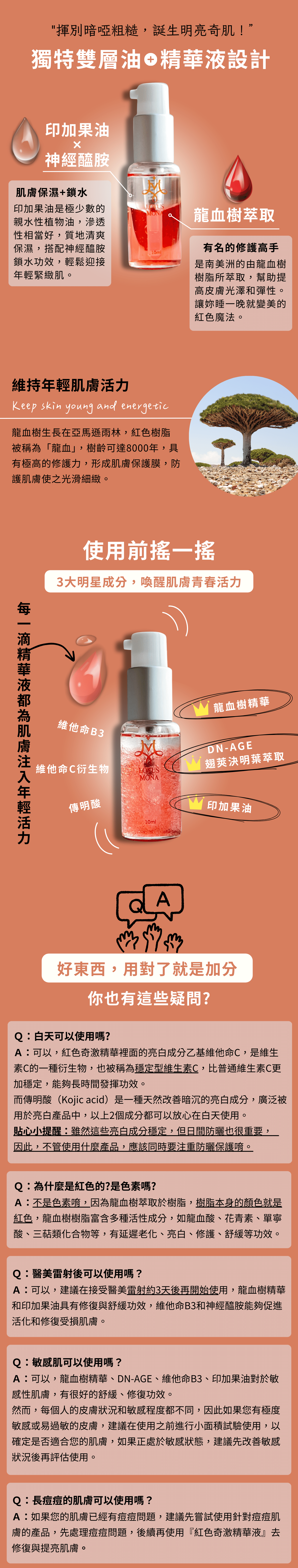 "揮別暗啞粗糙，誕生明亮奇肌！” 獨特雙層油   精華液設計 印加果油 神經醯胺 肌膚保濕+鎖水 印加果油是極少數的親水性植物油，滲透性相當好，質地清爽保濕，搭配神經醯胺鎖水功效，輕鬆迎接年輕緊緻肌。 龍血樹萃取 有名的修護高手 是南美洲的由龍血樹樹脂所萃取，幫助提高皮膚光澤和彈性。 讓妳睡一晚就變美的紅色魔法。 維持年輕肌膚活力 龍血樹生長在亞馬遜雨林，紅色樹脂 被稱為「龍血」，樹齡可達8000年，具 有極高的修護力，形成肌膚保護膜，防 護肌膚使之光滑細緻。 使用前搖一搖 3大明星成分，喚醒肌膚青春活力   每一滴精華液都為肌膚注入年輕活力 維他命B3 維他命C衍生物 傳明酸  Ｑ：白天可以使用嗎? Ａ：可以，紅色奇激精華裡面的亮白成分乙基維他命C，是維生素C的一種衍生物，也被稱為穩定型維生素C，比普通維生素C更加穩定，能夠長時間發揮功效。 而傳明酸（Kojic acid）是一種天然改善暗沉的亮白成分，廣泛被用於亮白產品中，以上2個成分都可以放心在白天使用。 貼心小提醒：雖然這些亮白成分穩定，但日間防曬也很重要，    因此，不管使用什麼產品，應該同時要注重防曬保護唷。 Ｑ：為什麼是紅色的?是色素嗎? Ａ：不是色素唷，因為龍血樹萃取於樹脂，樹脂本身的顏色就是紅色，龍血樹樹脂富含多種活性成分，如龍血酸、花青素、單寧酸、三萜類化合物等，有延遲老化、亮白、修護、舒緩等功效。 Ｑ：醫美雷射後可以使用嗎？ Ａ：可以，建議在接受醫美雷射約3天後再開始使用，龍血樹精華和印加果油具有修復與舒緩功效，維他命B3和神經醯胺能夠促進活化和修復受損肌膚。 Ｑ：敏感肌可以使用嗎？ Ａ：可以，龍血樹精華、DN-AGE、維他命B3、印加果油對於敏感性肌膚，有很好的舒緩、修復功效。 然而，每個人的皮膚狀況和敏感程度都不同，因此如果您有極度敏感或易過敏的皮膚，建議在使用之前進行小面積試驗使用，以確定是否適合您的肌膚，如果正處於敏感狀態，建議先改善敏感狀況後再評估使用。 Ｑ：長痘痘的肌膚可以使用嗎？ Ａ：如果您的肌膚已經有痘痘問題，建議先嘗試使用針對痘痘肌膚的產品，先處理痘痘問題，後續再使用『紅色奇激精華液』去修復與提亮肌膚。