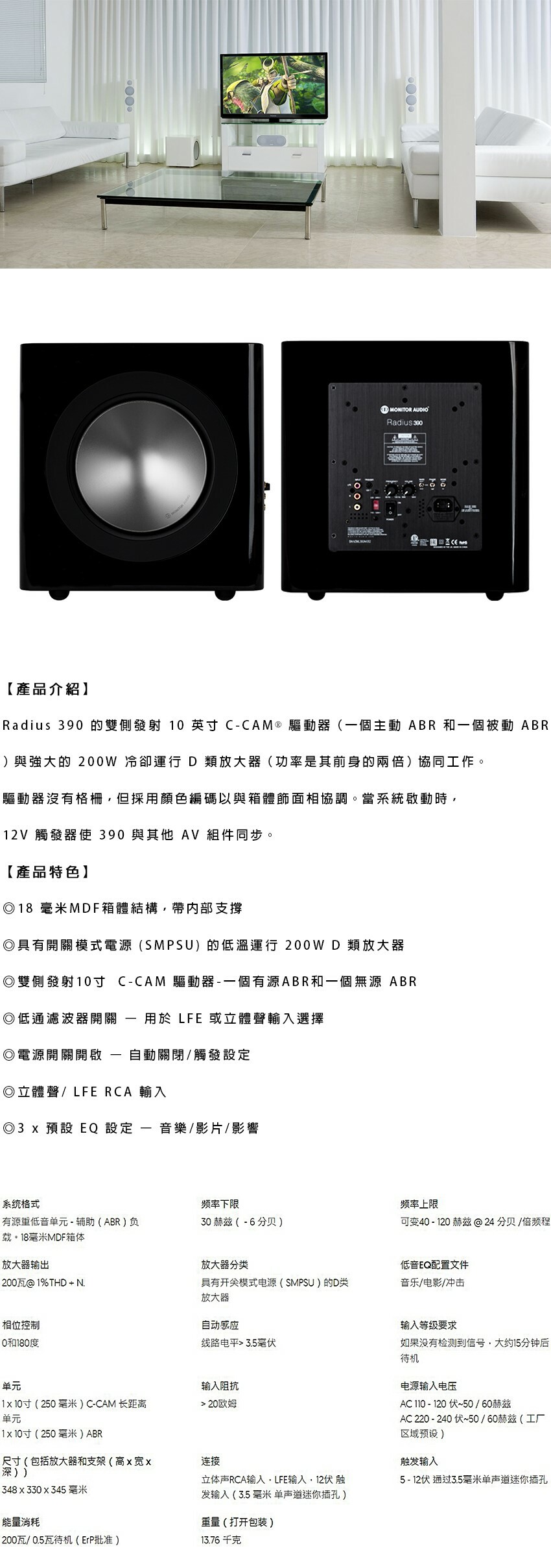 MONITOR AUDIORadius 【產品介紹】Radius 390 的雙側發射 10 英 CCAM ® 驅動器(一個主動 ABR 和一個被動 ABR)與強大的 200W 冷卻運行 D類放大器(功率是其前身的兩倍)協同工作。驅動器沒有格柵但採用顏色編碼以與箱體相協調。當系統啟動時12V 觸發器使 390 與其他 AV 組件同步。【產品特色】18 毫米MDF箱體結構帶支撐具有開關模式電源(SMPSU)的低溫運行 200WD類放大器◎雙側發射10寸 CCAM 驅動器一個有源ABR和一個無源 ABR◎低通濾波器開關◎電源開關開啟--用於 LFE 或立體聲輸入選擇自動關閉/觸發設定◎立體聲/LFE RCA 輸入◎3 x 預設 EQ 設定-音樂/影片/影響系统格式频率下限频率上限有源重低音单元-辅助(ABR)负30赫兹(-6分贝)可变40-120 赫兹分贝/倍频程载。18毫米MDF箱体放大器输出200瓦@1%THD + N.相位控制0和180度单元1x10(250毫米)C-CAM 长距离单元1x10(250毫米)ABR放大器分类低音EQ配置文件具有模式电源(SMPSU)的D类放大器音乐/电影/冲击自动感应输入等级要求线路电平 3.5毫如果没有检测到信号大约15分钟后待机输入阻抗20欧姆连接立体声RCA输入,LFE输入,12伏触发输入(3.5 毫米 单声道迷你插孔)重量(打开包装)电源输入电压AC 110 - 120伏~50/60赫兹AC 220 - 240 伏~50/60赫兹(工厂区域预设)触发输入5-12伏 通过3.5毫米单声道迷你插孔尺寸(包括放大器和支架(高x宽x深))348x330x345 毫米能量消耗200瓦/0.5瓦待机(ErP批准)13.76千克