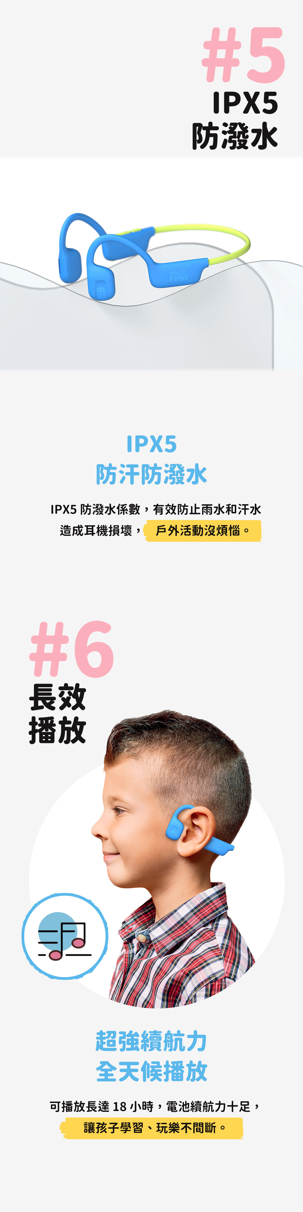 myFirst#5IPX5防潑水IPX5防汗防潑水IPX5 防潑水係數,有效防止雨水和汗水造成耳機損壞, 戶外活動沒煩惱。#6長效播放超強續航力全天候播放可播放長達18小時,電池續航力十足,讓孩子學習、玩樂不間斷。